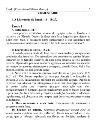 5Êxodo (Comentário Bíblico Moody)
COMENTÁRIO
I. A Libertação de Israel. 1:1 - 18:27.
Êxodo 1
A. Introdução. 1:1-7.
Estes poucos versículos servem de ligação entre o Êxodo e a
narrativa do Gênesis. Depois de fazer uma lista daqueles que vieram ao
Egito com Jacó, a passagem narra rapidamente o que aconteceu nos
muitos anos intermediários e resume o fio da história no versículo 7.
B. Escravidão no Egito. 1:8-22.
O período após a morte de José trouxe uma mudança completa nas
condições dos israelitas. De protegidos dos governantes semitas hicsos,
tornaram-se os temidos escravos de uma nova dinastia de reis egípcios
nativos. Oprimidos por seus senhores egípcios, os israelitas alcançaram
um estado de absoluto desamparo e desespero, quando Deus, fiel a Sua
aliança, redimiu-os com grande poder.
8. Novo rei. Os invasores hicsos controlavam o Egito desde 1720
A.C. até 1570. Foram expulsos da terra por Amosis I, o fundador da
Dinastia XVIII, talvez a mais brilhante era da história egípcia. Depois da
expulsão dos odiados reis estrangeiros, a inimizade dos egípcios voltou-
se contra todos que tivessem qualquer associação com eles,
particularmente os hebreus, que se relacionavam com os hicsos pela raça
e pela posição. Nas próximas gerações a condição dos hebreus declinou
rapidamente, até chegarmos aos tempos aqui descritos, exatamente antes
da redenção.
9. Mais numeroso e mais forte. Excessivamente numeroso e
excessivamente forte.
10. Usemos de astúcia. Tomemos precauções contra eles; ou
vamos tomar cuidado com eles (Moffatt). Havia um verdadeiro e real
perigo que os hebreus, habitando em Gósen, na fronteira nordeste da
 