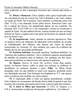 6Êxodo (Comentário Bíblico Moody)
terra, pudessem se unir a quaisquer invasores que viessem pala atacar o
Egito.
11. Pitom e Ramessés. Estas cidades estão agora localizadas com
um considerável grau de certeza em Tell er-Retabeh e em Tanis, ambas
na região do Deita. Nas Escrituras Tanis também é conhecida como Zoã
(Nm. 13:22), e era chamada Avaris pelos hicsos. Ramessés-Tanis, que
foi a capital dos hicsos, foi abandonada depois de sua expulsão. Na
Dinastia XIX (1310-1200 A.C.) foi restaurada e tornou-se novamente a
capital do Egito. Na providência divina, a única ocasião em que na longa
história do Egito a capital esteve tão perto da fronteira foi quando Israel
teve de entrar e sair.
12. Se inquietavam. Antes, temiam ou estavam apreensivos. Para
os egípcios havia um elemento de admiração como também de aversão
na multiplicação dos hebreus, não apenas por causa do perigo
mencionado no versículo 10, mas também por causa da evidência da
bênção divina em sua grande proliferação.
15. Parteiras hebréias. Isto pode significar "mulheres hebréias" ou
"parteiras das mulheres hebréias", isto é, mulheres egípcias encarregadas
do trabalho de porteiras para os hebreus. Em qualquer um dos casos,
eram provavelmente as supervisoras, não apenas as parteiras.
16. Bancos. Bancos de parto (lit. pedras). Eram duas pedras,
tijolos, ou bancos baixos, sobre os quais era costume as mulheres se
ajoelharem ou sentarem durante o parto. Filha. As filtras foram
poupadas, uma vez que podiam se casar com egípcios, perdendo assim
sua identidade nacional. Esta distinção era freqüente no V.T. não apenas
entre os hebreus mas também em outras nações.
19. A explicação dada a Faraó era apenas parcialmente verdade.
Está evidente na recompensa da bênção divina dada às parteiras que elas
mesmas não tomaram precauções para evitar a preservação dos meninos.
22. A todos os filhos que nascerem. A LXX, os Targuns, e a
E.R.A. acrescentam as palavras obviamente explicativas, "aos hebreus".
 