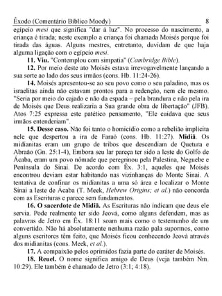 8Êxodo (Comentário Bíblico Moody)
egípcio mesi que significa "dar à luz". No processo do nascimento, a
criança é tirada; neste exemplo a criança foi chamada Moisés porque foi
tirada das águas. Alguns mestres, entretanto, duvidam de que haja
alguma ligação com o egípcio mesi.
11. Viu. "Contemplou com simpatia" (Cambridge Bible).
12. Por meio deste ato Moisés estava irrevogavelmente lançando a
sua sorte ao lado dos seus irmãos (cons. Hb. 11:24-26).
14. Moisés apresentou-se ao seu povo como o seu paladino, mas os
israelitas ainda não estavam prontos para a redenção, nem ele mesmo.
"Seria por meio do cajado e não da espada - pela brandura e não pela ira
de Moisés que Deus realizaria a Sua grande obra de libertação" (JFB).
Atos 7:25 expressa este patético pensamento, "Ele cuidava que seus
irmãos entenderiam".
15. Desse caso. Não foi tanto o homicídio como a rebelião implícita
nele que despertou a ira de Faraó (cons. Hb. 11:27). Midiã. Os
midianitas eram um grupo de tribos que descendiam de Quetura e
Abraão (Gn. 25:1-4), Embora seu lar pareça ter sido a leste do Golfo de
Ácaba, eram um povo nômade que peregrinou pela Palestina, Neguebe e
Península do Sinai. De acordo com Êx. 3:1, aqueles que Moisés
encontrou deviam estar habitando nas vizinhanças do Monte Sinai. A
tentativa de confinar os midianitas a uma só área e localizar o Monte
Sinai a leste de Ácaba (T. Meek, Hebrew Origins; et al.) não concorda
com as Escrituras e parece sem fundamentos.
16. O sacerdote de Midiã. As Escrituras não indicam que deus ele
servia. Pode realmente ter sido Jeová, como alguns defendem, mas as
palavras de Jetro em Êx. 18:11 soam mais como o testemunho de um
convertido. Não há absolutamente nenhuma razão pala supormos, como
alguns escritores têm feito, que Moisés ficou conhecendo Jeová através
dos midianitas (cons. Meek, et al.).
17. A compaixão pelos oprimidos fazia parte do caráter de Moisés.
18. Reuel. O nome significa amigo de Deus (veja também Nm.
10:29). Ele também é chamado de Jetro (3:1; 4:18).
 