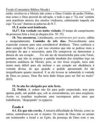 11Êxodo (Comentário Bíblico Moody)
então, revelou-se a Moisés não como o Deus Criador de poder Elohim,
mas como o Deus pessoal da salvação, e tudo o que o "Eu sou" contém
será manifesto através dos séculos vindouros, culminando naquele em
cujo "Eu sou" ilumina as palavras do N.T.
15. E assim serei lembrado.
16,17. Em verdade vos tenho visitado. O tempo do cumprimento
da promessa feita a José já chegara (Gn. 50: 25).
18. Nos encontrou. Literalmente, encontrou-nos por acaso, súbita
e inesperadamente. Caminho de três dias. Provavelmente uma
expressão comum para uma considerável distância. "Deus conhecia o
duro coração de Faraó, e por isso orientou que não se pedisse mais a
princípio do que o necessário, para Ele comprovar ou demonstrar a
dureza do seu coração . . . Foi um ato de misericórdia para com Faraó,
portanto, que não se exigisse a partida imediata dos israelitas logo na
primeira audiência de Moisés...pois, se isto fosse exigido, teria sido
muito mais difícil para ele inclinar o seu coração em obediência à
vontade divina, do que quando o pedido apresentado foi tão
insignificante quanto razoável. E se ele tivesse se submetido à vontade
de Deus no pouco, Deus lhe teria dado forças para ser fiel no muito"
(KD).
19. Se não for obrigado por mão forte.
22. Pedirá. A ordem não foi para pedir emprestado, mas para
apenas pedir, um pedido que, sob as circunstâncias, era uma exigência.
Assim os israelitas receberam uma recompensa pelos anos que
trabalharam, "despojando" os egípcios.
Êxodo 4
4:1. Eis que não crerão. A terceira dificuldade de Moisés, como as
outras, centralizava-se em si mesmo. Os sinais de Deus não só seriam
um testemunho a Israel e ao Egito, da presença de Deus com o seu
 