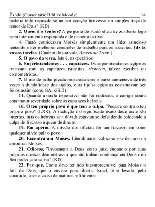 14Êxodo (Comentário Bíblico Moody)
poderia tê-lo recusado se no seu coração houvesse um simples traço de
temor de Deus" (KD).
2. Quem é o Senhor? A pergunta de Faraó cheia de zombaria logo
seria inteiramente respondida e de maneira terrível.
4. Faraó considerava Moisés simplesmente um líderastucioso
tentando obter melhores condições de trabalho para os israelitas. Ide às
vossas tarefas. (Cuidem de sua vida, American Trans.)
5. O povo da terra. Isto é, os operários.
6. Superintendentes . . . capatazes. Os superintendentes egípcios
tratavam com os capatazes israelitas, shoterim, talvez escribas ou
cronometristas.
7. O uso de palha picada misturada com o barro aumentava de três
vezes a durabilidade dos tijolos, e os tijolos egípcios costumavam ser
feitos assim (cons. BA, xiii, 2).
14. Quando a tarefa impossível não foi realizada, o castigo recaiu
com maior severidade sobre os capatazes hebreus.
16. O teu próprio povo é que tem a culpa. "Pecaste contra o teu
próprio povo" (LXX). A tradução e o significado exato deste texto são
incertos, mas os hebreus sem dúvida estavam se defendendo colocando a
culpa do fracasso a quem de direito.
19. Em aperto. A missão dos oficiais foi um fracasso em obter
qualquer alívio pala o povo.
20. Encontraram Moisés. Literalmente, colocaram-se de modo a
encontrar Moisés.
21. Odiosos. "Invocaram a Deus como juiz, enquanto por suas
próprias queixas demonstraram que não tinham confiança em Deus e no
Seu poder para salvar" (KD).
22. Por que. Como deve ter sido incompreensível para Moisés o
fato de Deus, que o enviara para libertar Israel, tê-lo levado, pelo
contrário, a ser a causa de maiores sofrimentos.
 