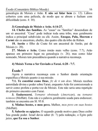 16Êxodo (Comentário Bíblico Moody)
genealogia de Moisés e Arão. E não sei falar bem (v. 12). Lábios
cobertos com uma película, de modo que se abrem e fecham com
dificuldade (cons. 4: 10).
3) Genealogia de Moisés e Arão. 6:14-27.
14. Chefes das famílias. As "casas" ou "famílias" descendiam de
um só ancestral. "Casa" pode indicar toda uma tribo, mas geralmente
indica a principal subdivisão ou clã. Assim, Enoque, Palu, Hezrom e
Carmi são os ancestrais, chefes, das quatro clãs da tribo de Rúben.
18. Anrão o filho de Coate foi um ancestral de Anrão, pai de
Moisés (v. 20).
27. Moisés e Arão. Como irmão mais velho (cons. 7:7), Arão
aparece em primeiro lugar na genealogia (v. 26); mas como líder
nomeado, Moisés tem precedência quando a narrativa recomeça.
4) Moisés Torna a Ser Enviado a Faraó. 6:28 - 7:7.
Êxodo 7
Agora a narrativa recomeça com o Senhor dando orientação
específica a Moisés quanto à sua missão.
7:1. Te constituí como Deus, fiz de ti um deus. Moisés recebeu
autoridade divina e poder sobre Faraó, enquanto Arão foi comissionado a
servir como profeta e porta-voz de Moisés. Este não seria uma repetição
do primeiro encontro com Faraó.
3. Endurecerei. Tornarei obstinado (American); ou tornarei
teimoso (Moffatt). Esta não é a palavra geralmente usada para endurecer;
também se encontra em Sl. 95:8.
4. Minhas hostes, o meu povo. Melhor, meu povo em suas hostes
(Moffatt).
5. Saberão os egípcios. O segundo grande motivo para Deus exibir
Seu grande poder. Israel devia saber (6: 7) pela redenção, o Egito pelo
juízo, que Eu sou o Senhor.
 