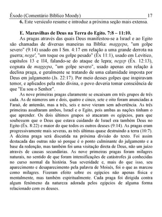 17Êxodo (Comentário Bíblico Moody)
6. Este versículo resume e introduz a próxima seção mais extensa.
E. Maravilhas de Deus na Terra do Egito. 7:8 - 11:10.
As pragas através das quais Deus manifestou-se a Israel e ao Egito
são chamadas de diversas maneiras na Bíblia: maggepa, "um golpe
severo" (9:14) usado em I Sm. 4:17 em relação a uma grande derrota na
guerra; nega', "um toque ou golpe pesado" (Êx 11:1), usado em Levítico,
capítulos 13 e 1l4, falando-se do ataque de lepra; negep (Êx. 12:13),
cognata de maggepa, "um golpe severo", usado apenas em relação à
declina praga, e geralmente se tratando de uma calamidade imposta por
Deus em julgamento (Js. 22:17). Por meio desses golpes que inspiravam
temor, e aplicados pela mão divina, o povo deveria tomar consciência de
que "Eu sou o Senhor".
As nove primeiras pragas claramente se encaixam em três grupos de três
cada. As de números um e dois, quatro e cinco, sete e oito foram anunciadas a
Faraó, de antemão, mas a três, seis e nove vieram sem advertência. As três
primeiras assaltaram ambos, Israel e o Egito, pois ambas as nações tinham o
que aprender. Os dois últimos grupos só atacaram os egípcios, para que
soubessem que o Deus que estava cuidando de Israel era também Deus no
Egito (Êx. 8:22) e maior do que todos os outros deuses (9:14). As pragas eram
progressivamente mais severas, as três últimas quase destruindo a terra (10:7).
A décima praga será discutida na próxima divisão do texto. Foi assim
destacada das outras não só porque é o ponto culminante do julgamento e a
base da redenção, mas também foi uma visitação direta de Deus, não um juízo
através de causas secundárias. As nove primeiras pragas foram milagres
naturais, no sentido de que foram intensificações de catástrofes já conhecidas
no curso normal da história. Sua severidade e, mais do que isso, seu
aparecimento e desaparecimento pela palavra de Moisés, foi o que as marcou
como milagres. Fizeram efeito sobre os egípcios não apenas física e
mentalmente, mas também espiritualmente. Cada praga foi dirigida contra
algum fenômeno da natureza adorada pelos egípcios de alguma forma
relacionado com os deuses.
 