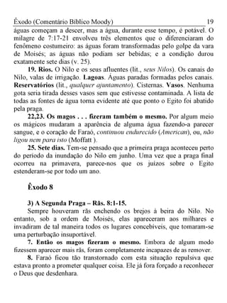 19Êxodo (Comentário Bíblico Moody)
águas começam a descer, mas a água, durante esse tempo, é potável. O
milagre de 7:17-21 envolveu três elementos que o diferenciaram do
fenômeno costumeiro: as águas foram transformadas pelo golpe da vara
de Moisés; as águas não podiam ser bebidas; e a condição durou
exatamente sete dias (v. 25).
19. Rios. O Nilo e os seus afluentes (lit., seus Nilos). Os canais do
Nilo, valas de irrigação. Lagoas. Águas paradas formadas pelos canais.
Reservatórios (lit., qualquer ajuntamento). Cisternas. Vasos. Nenhuma
gota seria tirada desses vasos sem que estivesse contaminada. A lista de
todas as fontes de água torna evidente até que ponto o Egito foi abatido
pela praga.
22,23. Os magos . . . fizeram também o mesmo. Por algum meio
os mágicos mudaram a aparência de alguma água fazendo-a parecer
sangue, e o coração de Faraó, continuou endurecido (American), ou, não
ligou nem para isto (Moffatt ).
25. Sete dias. Tem-se pensado que a primeira praga aconteceu perto
do período da inundação do Nilo em junho. Uma vez que a praga final
ocorreu na primavera, parece-nos que os juízos sobre o Egito
estenderam-se por todo um ano.
Êxodo 8
3) A Segunda Praga - Rãs. 8:1-15.
Sempre houveram rãs enchendo os brejos à beira do Nilo. No
entanto, sob a ordem de Moisés, elas apareceram aos milhares e
invadiram de tal maneira todos os lugares concebíveis, que tomaram-se
uma perturbação insuportável.
7. Então os magos fizeram o mesmo. Embora de algum modo
fizessem aparecer mais rãs, foram completamente incapazes de as remover.
8. Faraó ficou tão transtornado com esta situação repulsiva que
estava pronto a prometer qualquer coisa. Ele já fora forçado a reconhecer
o Deus que desdenhara.
 