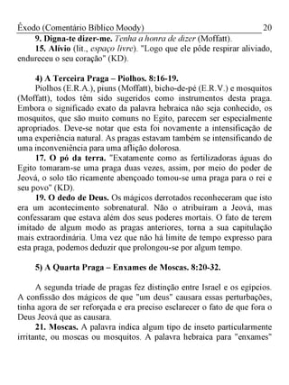 20Êxodo (Comentário Bíblico Moody)
9. Digna-te dizer-me. Tenha a honra de dizer (Moffatt).
15. Alívio (lit., espaço livre). "Logo que ele pôde respirar aliviado,
endureceu o seu coração" (KD).
4) A Terceira Praga - Piolhos. 8:16-19.
Piolhos (E.R.A.), piuns (Moffatt), bicho-de-pé (E.R.V.) e mosquitos
(Moffatt), todos têm sido sugeridos como instrumentos desta praga.
Embora o significado exato da palavra hebraica não seja conhecido, os
mosquitos, que são muito comuns no Egito, parecem ser especialmente
apropriados. Deve-se notar que esta foi novamente a intensificação de
uma experiência natural. As pragas estavam também se intensificando de
uma inconveniência para uma aflição dolorosa.
17. O pó da terra. "Exatamente como as fertilizadoras águas do
Egito tomaram-se uma praga duas vezes, assim, por meio do poder de
Jeová, o solo tão ricamente abençoado tomou-se uma praga para o rei e
seu povo" (KD).
19. O dedo de Deus. Os mágicos derrotados reconheceram que isto
era um acontecimento sobrenatural. Não o atribuíram a Jeová, mas
confessaram que estava além dos seus poderes mortais. O fato de terem
imitado de algum modo as pragas anteriores, torna a sua capitulação
mais extraordinária. Uma vez que não há limite de tempo expresso para
esta praga, podemos deduzir que prolongou-se por algum tempo.
5) A Quarta Praga - Enxames de Moscas. 8:20-32.
A segunda tríade de pragas fez distinção entre Israel e os egípcios.
A confissão dos mágicos de que "um deus" causara essas perturbações,
tinha agora de ser reforçada e era preciso esclarecer o fato de que fora o
Deus Jeová que as causara.
21. Moscas. A palavra indica algum tipo de inseto particularmente
irritante, ou moscas ou mosquitos. A palavra hebraica para "enxames"
 