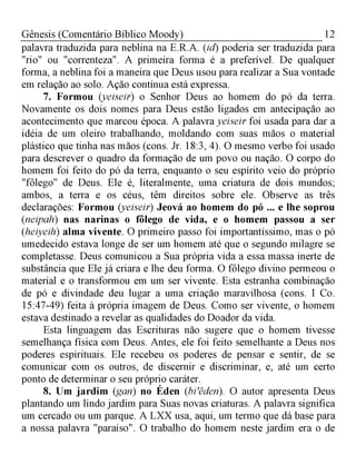 12Gênesis (Comentário Bíblico Moody)
palavra traduzida para neblina na E.R.A. (id) poderia ser traduzida para
"rio" ou "correnteza". A primeira forma é a preferível. De qualquer
forma, a neblina foi a maneira que Deus usou para realizar a Sua vontade
em relação ao solo. Ação contínua está expressa.
7. Formou (yeiseir) o Senhor Deus ao homem do pó da terra.
Novamente os dois nomes para Deus estão ligados em antecipação ao
acontecimento que marcou época. A palavra yeiseir foi usada para dar a
idéia de um oleiro trabalhando, moldando com suas mãos o material
plástico que tinha nas mãos (cons. Jr. 18:3, 4). O mesmo verbo foi usado
para descrever o quadro da formação de um povo ou nação. O corpo do
homem foi feito do pó da terra, enquanto o seu espírito veio do próprio
"fôlego" de Deus. Ele é, literalmente, uma criatura de dois mundos;
ambos, a terra e os céus, têm direitos sobre ele. Observe as três
declarações: Formou (yeiseir) Jeová ao homem do pó ... e lhe soprou
(neipah) nas narinas o fôlego de vida, e o homem passou a ser
(heiyeih) alma vivente. O primeiro passo foi importantíssimo, mas o pó
umedecido estava longe de ser um homem até que o segundo milagre se
completasse. Deus comunicou a Sua própria vida a essa massa inerte de
substância que Ele já criara e lhe deu forma. O fôlego divino permeou o
material e o transformou em um ser vivente. Esta estranha combinação
de pó e divindade deu lugar a uma criação maravilhosa (cons. I Co.
15:47-49) feita à própria imagem de Deus. Como ser vivente, o homem
estava destinado a revelar as qualidades do Doador da vida.
Esta linguagem das Escrituras não sugere que o homem tivesse
semelhança física com Deus. Antes, ele foi feito semelhante a Deus nos
poderes espirituais. Ele recebeu os poderes de pensar e sentir, de se
comunicar com os outros, de discernir e discriminar, e, até um certo
ponto de determinar o seu próprio caráter.
8. Um jardim (gan) no Éden (biêden). O autor apresenta Deus
plantando um lindo jardim para Suas novas criaturas. A palavra significa
um cercado ou um parque. A LXX usa, aqui, um termo que dá base para
a nossa palavra "paraíso". O trabalho do homem neste jardim era o de
 