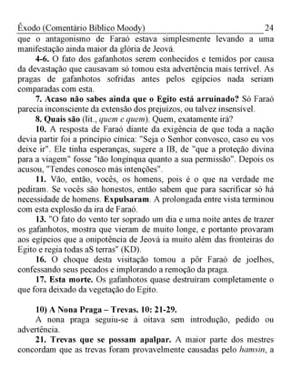 24Êxodo (Comentário Bíblico Moody)
que o antagonismo de Faraó estava simplesmente levando a uma
manifestação ainda maior da glória de Jeová.
4-6. O fato dos gafanhotos serem conhecidos e temidos por causa
da devastação que causavam só tomou esta advertência mais terrível. As
pragas de gafanhotos sofridas antes pelos egípcios nada seriam
comparadas com esta.
7. Acaso não sabes ainda que o Egito está arruinado? Só Faraó
parecia inconsciente da extensão dos prejuízos, ou talvez insensível.
8. Quais são (lit., quem e quem). Quem, exatamente irá?
10. A resposta de Faraó diante da exigência de que toda a nação
devia partir foi a princípio cínica: "Seja o Senhor convosco, caso eu vos
deixe ir". Ele tinha esperanças, sugere a IB, de "que a proteção divina
para a viagem" fosse "tão longínqua quanto a sua permissão". Depois os
acusou, "Tendes conosco más intenções".
11. Vão, então, vocês, os homens, pois é o que na verdade me
pediram. Se vocês são honestos, então sabem que para sacrificar só há
necessidade de homens. Expulsaram. A prolongada entre vista terminou
com esta explosão da ira de Faraó.
13. "O fato do vento ter soprado um dia e uma noite antes de trazer
os gafanhotos, mostra que vieram de muito longe, e portanto provaram
aos egípcios que a onipotência de Jeová ia muito além das fronteiras do
Egito e regia todas aS terras" (KD).
16. O choque desta visitação tomou a pôr Faraó de joelhos,
confessando seus pecados e implorando a remoção da praga.
17. Esta morte. Os gafanhotos quase destruíram completamente o
que fora deixado da vegetação do Egito.
10) A Nona Praga - Trevas. 10: 21-29.
A nona praga seguiu-se à oitava sem introdução, pedido ou
advertência.
21. Trevas que se possam apalpar. A maior parte dos mestres
concordam que as trevas foram provavelmente causadas pelo hamsin, a
 