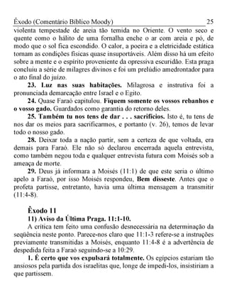 25Êxodo (Comentário Bíblico Moody)
violenta tempestade de areia tão temida no Oriente. O vento seco e
quente como o hálito de uma fornalha enche o ar com areia e pó, de
modo que o sol fica escondido. O calor, a poeira e a eletricidade estática
tornam as condições físicas quase insuportáveis. Além disso há um efeito
sobre a mente e o espírito proveniente da opressiva escuridão. Esta praga
concluiu a série de milagres divinos e foi um prelúdio amedrontador para
o ato final do juízo.
23. Luz nas suas habitações. Milagrosa e instrutiva foi a
pronunciada demarcação entre Israel e o Egito.
24. Quase Faraó capitulou. Fiquem somente os vossos rebanhos e
o vosso gado. Guardados como garantia do retorno deles.
25. Também tu nos tens de dar . . . sacrifícios. Isto é, tu tens de
nos dar os meios para sacrificarmos, e portanto (v. 26), temos de levar
todo o nosso gado.
28. Deixar toda a nação partir, sem a certeza de que voltada, era
demais para Faraó. Ele não só declarou encerrada aquela entrevista,
como também negou toda e qualquer entrevista futura com Moisés sob a
ameaça de morte.
29. Deus já informara a Moisés (11:1) de que este seria o último
apelo a Faraó, por isso Moisés respondeu, Bem disseste. Antes que o
profeta partisse, entretanto, havia uma última mensagem a transmitir
(11:4-8).
Êxodo 11
11) Aviso da Última Praga. 11:1-10.
A crítica tem feito uma confusão desnecessária na determinação da
seqüência neste ponto. Parece-nos claro que 11:1-3 refere-se a instruções
previamente transmitidas a Moisés, enquanto 11:4-8 é a advertência de
despedida feita a Faraó seguindo-se a 10:29.
1. É certo que vos expulsará totalmente. Os egípcios estariam tão
ansiosos pela partida dos israelitas que, longe de impedi-los, insistiriam a
que partissem.
 