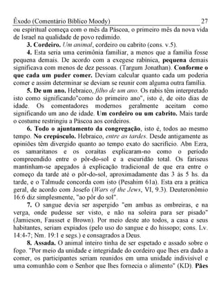 27Êxodo (Comentário Bíblico Moody)
ou espiritual começa com o mês da Páscoa, o primeiro mês da nova vida
de Israel na qualidade de povo redimido.
3. Cordeiro. Um animal, cordeiro ou cabrito (cons. v.5).
4. Esta seria uma cerimônia familiar, a menos que a família fosse
pequena demais. De acordo com a exegese rabínica, pequena demais
significava com menos de dez pessoas. (Targum Jonathan). Conforme o
que cada um puder comer. Deviam calcular quanto cada um poderia
comer e assim determinar se deviam se reunir com alguma outra família.
5. De um ano. Hebraico,filho de um ano. Os rabis têm interpretado
isto como significando"como do primeiro ano", isto é, de oito dias de
idade. Os comentadores modernos geralmente aceitam como
significando um ano de idade. Um cordeiro ou um cabrito. Mais tarde
o costume restringiu a Páscoa aos cordeiros.
6. Todo o ajuntamento da congregação, isto é, todos ao mesmo
tempo. No crepúsculo. Hebraico, entre as tardes. Desde antigamente as
opiniões têm divergido quanto ao tempo exato do sacrifício. Abn Ezra,
os samaritanos e os coraítas explicaram-no como o período
compreendido entre o pôr-do-sol e a escuridão total. Os fariseus
mantinham-se apegados à explicação tradicional de que era entre o
começo da tarde até o pôr-do-sol, aproximadamente das 3 às 5 hs. da
tarde, e o Talmude concorda com isto (Pesahim 61a). Esta era a prática
geral, de acordo com Josefo (Wars of the Jews, VI, 9.3). Deuteronômio
16:6 diz simplesmente, "ao pôr do sol".
7. O sangue devia ser aspergido "em ambas as ombreiras, e na
verga, onde pudesse ser visto, e não na soleira para ser pisado"
(Jamieson, Fausset e Brown). Por meio deste ato todos, a casa e seus
habitantes, seriam expiados (pelo uso do sangue e do hissopo; cons. Lv.
14:4-7; Nm. 19:1 e segs.) e consagrados a Deus.
8. Assada. O animal inteiro tinha de ser espetado e assado sobre o
fogo. "Por meio da unidade e integridade do cordeiro que lhes era dado a
comer, os participantes seriam reunidos em uma unidade indivisível e
uma comunhão com o Senhor que lhes fornecia o alimento" (KD). Pães
 