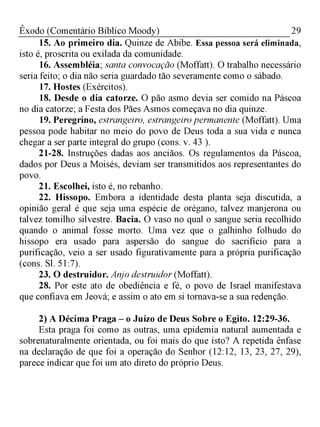 29Êxodo (Comentário Bíblico Moody)
15. Ao primeiro dia. Quinze de Abibe. Essa pessoa será eliminada,
isto é, proscrita ou exilada da comunidade.
16. Assembléia; santa convocação (Moffatt). O trabalho necessário
seria feito; o dia não seria guardado tão severamente como o sábado.
17. Hostes (Exércitos).
18. Desde o dia catorze. O pão asmo devia ser comido na Páscoa
no dia catorze; a Festa dos Pães Asmos começava no dia quinze.
19. Peregrino, estrangeiro, estrangeiro permanente (Moffatt). Uma
pessoa pode habitar no meio do povo de Deus toda a sua vida e nunca
chegar a ser parte integral do grupo (cons. v. 43 ).
21-28. Instruções dadas aos anciãos. Os regulamentos da Páscoa,
dados por Deus a Moisés, deviam ser transmitidos aos representantes do
povo.
21. Escolhei, isto é, no rebanho.
22. Hissopo. Embora a identidade desta planta seja discutida, a
opinião geral é que seja uma espécie de orégano, talvez manjerona ou
talvez tomilho silvestre. Bacia. O vaso no qual o sangue seria recolhido
quando o animal fosse morto. Uma vez que o galhinho folhudo do
hissopo era usado para aspersão do sangue do sacrifício para a
purificação, veio a ser usado figurativamente para a própria purificação
(cons. Sl. 51:7).
23. O destruidor. Anjo destruidor (Moffatt).
28. Por este ato de obediência e fé, o povo de Israel manifestava
que confiava em Jeová; e assim o ato em si tornava-se a sua redenção.
2) A Décima Praga - o Juízo de Deus Sobre o Egito. 12:29-36.
Esta praga foi como as outras, uma epidemia natural aumentada e
sobrenaturalmente orientada, ou foi mais do que isto? A repetida ênfase
na declaração de que foi a operação do Senhor (12:12, 13, 23, 27, 29),
parece indicar que foi um ato direto do próprio Deus.
 