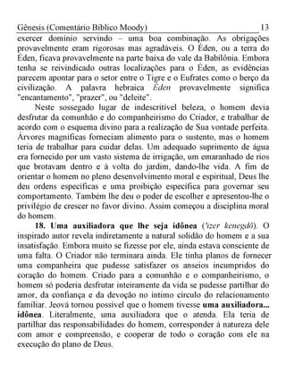 13Gênesis (Comentário Bíblico Moody)
exercer domínio servindo - uma boa combinação. As obrigações
provavelmente eram rigorosas mas agradáveis. O Éden, ou a terra do
Éden, ficava provavelmente na parte baixa do vale da Babilônia. Embora
tenha se reivindicado outras localizações para o Éden, as evidências
parecem apontar para o setor entre o Tigre e o Eufrates como o berço da
civilização. A palavra hebraica Éden provavelmente significa
"encantamento", "prazer", ou "deleite".
Neste sossegado lugar de indescritível beleza, o homem devia
desfrutar da comunhão e do companheirismo do Criador, e trabalhar de
acordo com o esquema divino para a realização de Sua vontade perfeita.
Árvores magníficas forneciam alimento para o sustento, mas o homem
teria de trabalhar para cuidar delas. Um adequado suprimento de água
era fornecido por um vasto sistema de irrigação, um emaranhado de rios
que brotavam dentro e à volta do jardim, dando-lhe vida. A fim de
orientar o homem no pleno desenvolvimento moral e espiritual, Deus lhe
deu ordens específicas e uma proibição específica para governar seu
comportamento. Também lhe deu o poder de escolher e apresentou-lhe o
privilégio de crescer no favor divino. Assim começou a disciplina moral
do homem.
18. Uma auxiliadora que lhe seja idônea ('izer kenegdô). O
inspirado autor revela indiretamente a natural solidão do homem e a sua
insatisfação. Embora muito se fizesse por ele, ainda estava consciente de
uma falta. O Criador não terminara ainda. Ele tinha planos de fornecer
uma companheira que pudesse satisfazer os anseios incumpridos do
coração do homem. Criado para a comunhão e o companheirismo, o
homem só poderia desfrutar inteiramente da vida se pudesse partilhar do
amor, da confiança e da devoção no íntimo círculo do relacionamento
familiar. Jeová tornou possível que o homem tivesse uma auxiliadora...
idônea. Literalmente, uma auxiliadora que o atenda. Ela teria de
partilhar das responsabilidades do homem, corresponder à natureza dele
com amor e compreensão, e cooperar de todo o coração com ele na
execução do plano de Deus.
 