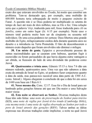 31Êxodo (Comentário Bíblico Moody)
exato dos que estavam envolvidos no Êxodo, há muito que constitui um
problema. Tem-se destacado que, por exemplo, uma multidão de
600.000 homens teria sobrepujado de muito o pequeno exército de
Faraó. A questão não é se Deus poderia ter multiplicado os setenta do
tempo de Jacó até mais de dois milhões, mas se Ele o fez. Uma solução
seria que a palavra 'elep, traduzida para mil, fosse traduzida para clã ou
família, como em outro lugar (Jz. 6:15 por exemplo). Neste caso o
número total poderia muito bem ser de cinqüenta ou sessenta mil
indivíduos. De uma coisa podemos ter certeza: Deus libertou uma grande
multidão do Egito, milagrosamente cuidou dela durante quarenta anos no
deserto e a introduziu na Terra Prometida. O fato de desconhecerem o
número exato daqueles que foram envolvidos não diminui o milagre.
38. Um misto de gente. Egípcios e provavelmente pessoas de
outras nacionalidades que se casaram com hebreus, queriam fugir à
escravidão ou foram persuadidos de que havia alguma outra vantagem a
ser obtida, se ficassem do lado de uma divindade tão poderosa como
Jeová.
40. Quatrocentos e trinta anos. Gênesis 15:13 e Atos 7:6 dão um
número redondo, quatrocentos anos. Uma vez que não sabemos a data
exata da entrada de Israel no Egito, só podemos fazer conjecturas quanto
à data da saída, mas parece-nos razoável uma data perto de 1300 A.C.
(cons. Introd.). Alguns chegaram à conclusão de que a data foi em cerca
de 1440 com base em I Reis 6:1.
41. Nesse mesmo dia. Cons. 12:17. Esse foi o Dia de Israel para ser
lembrado pelas gerações futuras até que um Dia maior e uma Salvação
maior viesse.
42. Esta noite se observará ao Senhor. Diversas traduções desta
frase têm sido feitas: uma noite da preservação do Senhor para tirá-los
(KD); uma noite de vigília por Jeová tê-los tirado (Cambridge Bible);
esta mesma noite é uma noite de vigília observada ao Senhor por todo o
povo de Israel através das gerações (RSV). Talvez ambas as idéias
expressas nas diversas traduções estão implícitas: a noite na qual Jeová
 