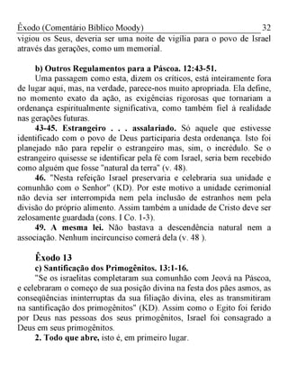 32Êxodo (Comentário Bíblico Moody)
vigiou os Seus, deveria ser uma noite de vigília para o povo de Israel
através das gerações, como um memorial.
b) Outros Regulamentos para a Páscoa. 12:43-51.
Uma passagem como esta, dizem os críticos, está inteiramente fora
de lugar aqui, mas, na verdade, parece-nos muito apropriada. Ela define,
no momento exato da ação, as exigências rigorosas que tornariam a
ordenança espiritualmente significativa, como também fiel à realidade
nas gerações futuras.
43-45. Estrangeiro . . . assalariado. Só aquele que estivesse
identificado com o povo de Deus participaria desta ordenança. Isto foi
planejado não para repelir o estrangeiro mas, sim, o incrédulo. Se o
estrangeiro quisesse se identificar pela fé com Israel, seria bem recebido
como alguém que fosse "natural da terra" (v. 48).
46. "Nesta refeição Israel preservaria e celebraria sua unidade e
comunhão com o Senhor" (KD). Por este motivo a unidade cerimonial
não devia ser interrompida nem pela inclusão de estranhos nem pela
divisão do próprio alimento. Assim também a unidade de Cristo deve ser
zelosamente guardada (cons. I Co. 1-3).
49. A mesma lei. Não bastava a descendência natural nem a
associação. Nenhum incircunciso comerá dela (v. 48 ).
Êxodo 13
c) Santificação dos Primogênitos. 13:1-16.
"Se os israelitas completaram sua comunhão com Jeová na Páscoa,
e celebraram o começo de sua posição divina na festa dos pães asmos, as
conseqüências ininterruptas da sua filiação divina, eles as transmitiram
na santificação dos primogênitos" (KD). Assim como o Egito foi ferido
por Deus nas pessoas dos seus primogênitos, Israel foi consagrado a
Deus em seus primogênitos.
2. Todo que abre, isto é, em primeiro lugar.
 