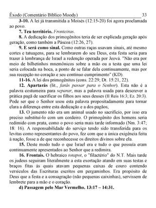 33Êxodo (Comentário Bíblico Moody)
3-10. A lei já transmitida a Moisés (12:15-20) foi agora proclamada
ao povo.
7. Teu território. Fronteiras.
8. A dedicação dos primogênitos teria de ser explicada geração após
geração, como também a Páscoa (12:26, 27).
9. E será como sinal. Como outras raças usavam sinais, até mesmo
cortes e tatuagens, para se lembrarem do seu Deus, esta festa seria para
trazer à lembrança de Israel a redenção operada por Jeová. "Não era por
meio de bilhetinhos mnemônicos sobre a mão ou a testa que uma lei
seria colocada na boca, a ponto de se falar dela continuamente, mas por
sua recepção no coração e seu contínuo cumprimento" (KD).
11-16. A lei dos primogênitos (cons. 22:29; Dt. 15:21, 22).
12. Apartarás (lit., farás passar para o Senhor). Esta não é a
palavra costumeira para separar, mas a palavra usada para descrever a
prática pagã de sacrificar os filhos aos seus deuses (II Reis 16:3; Ez. 20:3).
Pode ser que o Senhor usou esta palavra propositadamente para tornar
clara a diferença entre esta dedicação e a dos pagãos,
13. O jumento não era um animal usado no sacrifício, por isso era
preciso substituí-lo com um cordeiro. O primogênito dos homens seria
redimido com prata, como o povo seria mais tarde informado (Nm. 3:47;
18: 16). A responsabilidade do serviço tendo sido transferida para os
levitas como representantes do povo, fez com que a única exigência feita
à nação, fosse a de que reconhecesse os direitos divinos sobre ela.
15. Deste modo tudo o que Israel era e tudo o que possuía eram
continuamente apresentados ao Senhor que a redimira.
16. Frontais. O hebraico totapot, o "filactério" do N.T. Mais tarde
os judeus seguiram literalmente a esta exortação atando em suas testas e
braços fitas às quais atavam pequenas caixas de couro contendo
versículos das Escrituras escritos em pergaminhos. Era propósito de
Deus que a festa e a consagração (não pequenas caixinhas), servissem de
lembrete para a mão e o coração.
d) Passagem pelo Mar Vermelho. 13:17 - 14:31.
 