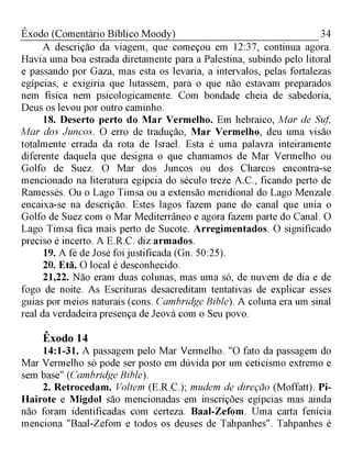34Êxodo (Comentário Bíblico Moody)
A descrição da viagem, que começou em 12:37, continua agora.
Havia uma boa estrada diretamente para a Palestina, subindo pelo litoral
e passando por Gaza, mas esta os levaria, a intervalos, pelas fortalezas
egípcias, e exigiria que lutassem, para o que não estavam preparados
nem física nem psicologicamente. Com bondade cheia de sabedoria,
Deus os levou por outro caminho.
18. Deserto perto do M ar Vermelho. Em hebraico, Mar de Suf,
Mar dos Juncos. O erro de tradução, Mar Vermelho, deu uma visão
totalmente errada da rota de Israel. Esta é uma palavra inteiramente
diferente daquela que designa o que chamamos de Mar Vermelho ou
Golfo de Suez. O Mar dos Juncos ou dos Charcos encontra-se
mencionado na literatura egípcia do século treze A.C., ficando perto de
Ramessés. Ou o Lago Timsa ou a extensão meridional do Lago Menzale
encaixa-se na descrição. Estes lagos fazem pane do canal que unia o
Golfo de Suez com o Mar Mediterrâneo e agora fazem parte do Canal. O
Lago Timsa fica mais perto de Sucote. Arregimentados. O significado
preciso é incerto. A E.R.C. diz armados.
19. A fé de José foi justificada (Gn. 50:25).
20. Etã. O local é desconhecido.
21,22. Não eram duas colunas, mas uma só, de nuvem de dia e de
fogo de noite. As Escrituras desacreditam tentativas de explicar esses
guias por meios naturais (cons. Cambridge Bible). A coluna era um sinal
real da verdadeira presença de Jeová com o Seu povo.
Êxodo 14
14:1-31. A passagem pelo Mar Vermelho. "O fato da passagem do
Mar Vermelho só pode ser posto em dúvida por um ceticismo extremo e
sem base" (Cambridge Bible).
2. Retrocedam. Voltem (E.R.C.); mudem de direção (Moffatt). Pi
Hairote e Migdol são mencionadas em inscrições egípcias mas ainda
não foram identificadas com certeza. Baal-Zefom. Uma carta fenícia
menciona "Baal-Zefom e todos os deuses de Tahpanhes". Tahpanhes é
 