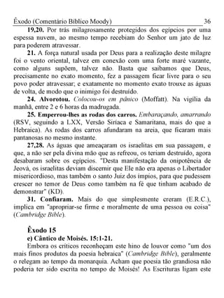 36Êxodo (Comentário Bíblico Moody)
19,20. Por trás milagrosamente protegidos dos egípcios por uma
espessa nuvem, ao mesmo tempo recebiam do Senhor um jato de luz
para poderem atravessar.
21. A força natural usada por Deus para a realização deste milagre
foi o vento oriental, talvez em conexão com uma forte maré vazante,
como alguns supõem, talvez não. Basta que saibamos que Deus,
precisamente no exato momento, fez a passagem ficar livre para o seu
povo poder atravessar; e exatamente no momento exato trouxe as águas
de volta, de modo que o inimigo foi destruído.
24. Alvorotou. Colocou-os em pânico (Moffatt). Na vigília da
manhã, entre 2 e 6 horas da madrugada.
25. Emperrou-lhes as rodas dos carros. Embaraçando, amarrando
(RSV, seguindo a LXX, Versão Siríaca e Samaritana, mais do que a
Hebraica). As rodas dos carros afundaram na areia, que ficaram mais
pantanosas no mesmo instante.
27,28. As águas que ameaçaram os israelitas em sua passagem, e
que, a não ser pela divina mão que as refreou, os teriam destruído, agora
desabaram sobre os egípcios. "Desta manifestação da onipotência de
Jeová, os israelitas deviam discernir que Ele não era apenas o Libertador
misericordioso, mas também o santo Juiz dos ímpios, para que pudessem
crescer no temor de Deus como também na fé que tinham acabado de
demonstrar" (KD).
31. Confiaram. Mais do que simplesmente creram (E.R.C.),
implica em "apropriar-se firme e moralmente de uma pessoa ou coisa"
(Cambridge Bible).
Êxodo 15
e) Cântico de Moisés. 15:1-21.
Embora os críticos reconheçam este hino de louvor como "um dos
mais finos produtos da poesia hebraica" (Cambridge Bible), geralmente
o relegam ao tempo da monarquia. Acham que poesia tão grandiosa não
poderia ter sido escrita no tempo de Moisés! As Escrituras ligam este
 