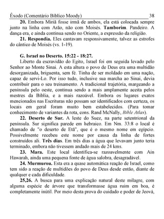 38Êxodo (Comentário Bíblico Moody)
20. Embora Miriã fosse irmã de ambos, ela está colocada sempre
junto na linha com Arão, não com Moisés. Tamborim. Pandeiro. A
dança era, e ainda continua sendo no Oriente, a expressão da religião.
21. Respondia. Eles cantavam responsivamente, talvez as estrofes
do cântico de Moisés (vs. 1-19).
G. Israel no Deserto. 15:22 - 18:27.
Liberto da escravidão do Egito, Israel foi em seguida levado pelo
Senhor ao Monte Sinai. A esta altura o povo de Deus era uma multidão
desorganizada, briguenta, sem fé. Tinha de ser moldado em uma nação,
capaz de servi-Lo. Por isso tudo, inclusive sua marcha ao Sinai, devia
contribuir para o seu treinamento. A tradicional trajetória, margeando a
península pelo oeste, continua sendo a mais amplamente aceita pelos
mestres da Bíblia, e a mais razoável. Embora os lugares exatos
mencionados nas Escrituras não possam ser identificados com certeza, os
locais em geral foram muito bem estabelecidos. (Para tomar
conhecimento de variantes da rota, cons. Rand McNally, Bible Atlas).
22. Deserto de Sur. A leste do Suez, na parte setentrional da
península. Sur significa parede em hebraico. Em Nm. 33:8 o local é
chamado de "o deserto de Etã", que é o mesmo nome em egípcio.
Possivelmente recebeu este nome por causa da linha de fortes
construídos ali. Três dias. Em três dias a água que levavam junto teria
terminado, embora não tivessem andado mais de 24 kms.
23. Mara. Este local identifica-se razoavelmente com Ain
Hawarah, ainda uma pequena fonte de água salobra, desagradável.
24. Murmurou. Esta era a quase automática reação de Israel, como
tem sido a reação de multidões do povo de Deus desde então, diante de
qualquer e cada dificuldade.
25,26. A busca para uma explicação natural deste milagre, com
alguma espécie de árvore que transformasse água ruim em boa, é
completamente inútil. Por meio desta prova do cuidado e poder de Jeová,
 