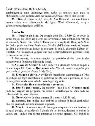 39Êxodo (Comentário Bíblico Moody)
estabeleceu-se uma ordenança para todos os tempos que, para os
obedientes, Deus comprovaria ser Jeová Rop'ekei, "Jeová que te cura".
27. Elim. A cerca de 9,6 kms de Ain Hawarah fica um lindo e
grande oásis com abundância de água, Wadi Gharandel, o qual
corresponde à descrição de Elim.
Êxodo 16
16:1. Deserto de Sim. De acordo com Nm. 33:10-12, o povo de
Israel viajou ao longo do litoral, possivelmente pela costumeira rota até
as minas do Sinai. Em Dofcá voltaram-se na direção do Deserto de Sim.
Se Dofcá pode ser identificada com Serabit el-Khadem, então o Deserto
de Sim é a planície ao longo da margem do platô, chamado Debbet er-
Ramleh. As indicações geográficas são demasiadamente precárias para
termos muita certeza.
2. Novamente, as circunstâncias da provisão divina combinadas
para provar a fé e a obediência de Israel.
7. A glória do Senhor. O olho da fé vê a glória do Senhor no pão
na carne que Ele fornece. Que somos nós. Nós não somos ninguém, por
que vocês se queixam de nós? (Moffatt).
10. E eis que a glória. A evidência inequívoca da presença de Deus
na coluna de fogo autenticou as palavras de Moisés e preparou o povo
para a glória ainda mais velada do milagre seguinte.
14. Uma coisa fina e semelhante a escamas.
15. Isto é o pão (maná). De meinhu’ "que é isto?" O nome maná
pode ter surgido da pergunta, ou então a semelhança de sons pode ter
relacionado as duas palavras.Λ
16. Ômer. Cerca de duas quartas (1 quarta - 1,13 litros).
23. Sábado. Isto indica que embora o sábado já fosse conhecido,
não era guardado de uma maneira especial.
31. Maná. Há uma espécie de tamargueira que cresce na Península,
da qual poreja, talvez devido à picada de um inseto, durante as noites de
verão, um líquido que forma pequenas bolinhas brancas. Os árabes as
 