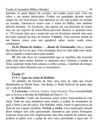 40Êxodo (Comentário Bíblico Moody)
ajuntam, as quais depois de cozidas, são usadas como mel. Tem um
sabor e um aroma adocicados. Podem ser guardadas durante muito
tempo em um local fresco, mas derretem ao sol; não podem ser moídas
ou assadas. Parecem-se muito com o maná da Bíblia, mas também
diferem bastante. As Escrituras, não apenas em sua descrição do maná,
mas em seu registro da maravilhosa provisão durante os quarenta anos
(v. 35) tornam claro que o maná não era um fenômeno natural, mas uma
provisão especial da mão do Senhor. Coentro. Uma semente miúda de
um branco cinza, com um agradável sabor, muito usada como
condimento.
33,34. Diante do Senhor . . . diante do Testemunho. Isto é, diante
das tábuas da Lei na arca. Esta orientação deve ter sido dada mais tarde,
talvez quando o maná estava para acabar.
35. Isto não deve ser compreendido que os israelitas não tivessem
nada mais para comer durante os quarenta anos. Durante a estada no
Sinai, puderam muito bem semear e colher cereais, e também de tempos
em tempos obter alimento com os mercadores.
Êxodo 17
17:1-7. Água da rocha de Refidim.
Do planalto do Deserto de Sim, uma série de vales que levam
diretamente ao Monte Sinai. Um destes, o Wadi Refavid, há quem diga
ser o vale de Refidim.
2. Contendeu. Criticou, Tentais, Experimentais. Era a incredulidade
que os levava a duvidar da fidelidade de Deus (v. 7).
6. Horebe. Usado nas Escrituras como termo intercambiável com
Sinai. Pode ter uma referência mais ampla, à cadeia de montanhas da
qual o Sinai é um dos picos. Em Refidim, então, Israel se aproximava do
final de sua viagem imediata. Ferirás a rocha. Uma explicação natural
deste milagre tem sido apresentado, dizendo-se que certas formações
rochosas nesta área são simplesmente uma fina camada de calcário que
poderia se partir com o golpe de uma vara, permitindo a água sair. O
 