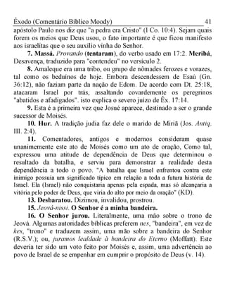 41Êxodo (Comentário Bíblico Moody)
apóstolo Paulo nos diz que "a pedra era Cristo" (I Co. 10:4). Sejam quais
forem os meios que Deus usou, o fato importante é que ficou manifesto
aos israelitas que o seu auxílio vinha do Senhor.
7. Massá. Provando (tentaram), do verbo usado em 17:2. Meribá,
Desavença, traduzido para "contendeu" no versículo 2.
8. Amaleque era uma tribo, ou grupo de nômades ferozes e vorazes,
tal como os beduínos de hoje. Embora descendessem de Esaú (Gn.
36:12), não faziam parte da nação de Edom. De acordo com Dt. 25:18,
atacaram Israel por trás, assaltando covardemente os peregrinos
"abatidos e afadigados". isto explica o severo juízo de Êx. 17:14.
9. Esta é a primeira vez que Josué aparece, destinado a ser o grande
sucessor de Moisés.
10. Hur. A tradição judia faz dele o marido de Miriã (Jos. Antiq.
III. 2:4).
11. Comentadores, antigos e modernos consideram quase
unanimemente este ato de Moisés como um ato de oração, Como tal,
expressou uma atitude de dependência de Deus que determinou o
resultado da batalha, e serviu para demonstrar a realidade desta
dependência a todo o povo. "A batalha que Israel enfrentou contra este
inimigo possuía um significado típico em relação a toda a futura história de
Israel. Ela (Israel) não conquistaria apenas pela espada, mas só alcançaria a
vitória pelo poder de Deus, que viria do alto por meio da oração" (KD).
13. Desbaratou. Dizimou, invalidou, prostrou.
15. Jeová-nissi. O Senhor é a minha bandeira.
16. O Senhor jurou. Literalmente, uma mão sobre o trono de
Jeová. Algumas autoridades bíblicas preferem nes, "bandeira", em vez de
kes, "trono" e traduzem assim, uma mão sobre a bandeira do Senhor
(R.S.V.); ou, juramos lealdade à bandeira do Eterno (Moffatt). Este
deveria ter sido um voto feito por Moisés e, assim, uma advertência ao
povo de Israel de se empenhar em cumprir o propósito de Deus (v. 14).
 