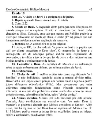 42Êxodo (Comentário Bíblico Moody)
Êxodo 18
18:1-27. A visita de Jetro e a designação de juízes.
2. Depois que este lha enviara. Cons. 4: 24-26.
3. Cons. 2:22.
5. Monte de Deus. A seqüência desta passagem tem sido posta em
dúvida porque até o capítulo 19 não se menciona que Israel tenha
chegado ao Sinai. Contudo, uma vez que mesmo em Refidim poderia se
dizer que estivessem no monte de Deus - Horebe (17: 6), parece que não
há nenhum problema aqui na seqüência da narrativa.
7. Inclinou-se. A costumeira etiqueta oriental.
11. Jetro, na KD, foi chamado de "as primícias dentre os pagãos que
dali por diante buscariam o Deus vivo". O testemunho de Jetro e o
subseqüente ato de adoração parece indicar uma experiência de
conversão, e invalida a teoria de que foi de Jetro e dos midianitas que
Moisés recebeu o conhecimento de Jeová.
15. Consultar a Deus. As decisões de Moisés e as ordenanças
sobre as quais se baseavam vinham, em última análise, de Jeová.
18. Desfalecerás.
21. Chefes de mil. É melhor aceitar isto como significando "mil
famílias" e não indivíduos, seguindo assim a natural divisão tribal.
Driver acha isto impraticável, porque um homem ficaria sujeito a quatro
juizes diferentes (Cambridge Bible). Mas presume-se que estas
diferentes categorias funcionariam como tribunais superiores e
inferiores. A maioria dos problemas seriam resolvidos, como em nosso
próprio sistema, pelo tribunal inferior, pelos "chefes de dez".
24. Moisés atendeu. Moisés tem sido criticado por esta atitude.
Contudo, Jetro condicionou seu conselho com, "se assim Deus to
mandar"; e podemos deduzir que Moisés consultou o Senhor. Além
disso, não há registro de que Deus tivesse repreendido Moisés. Em Dt.
1:15 Moisés explica como os juizes foram escolhidos dentre os líderes,
sábios e conhecidos, nas diversas tribos.
 