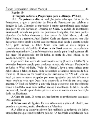44Êxodo (Comentário Bíblico Moody)
Êxodo 19
1) Chegada ao Sinai e Preparação para a Aliança. 19:1-25.
19:1. No primeiro dia. A tradição judia acha que foi o dia do
Pentecoste, e que o propósito da Festa do Pentecoste era celebrar a
doação da Lei. Contudo, a expressão é muito generalizada para indicar
qualquer dia em particular. Deserto de Sinai. A cadeia de montanhas
meridional, situada na ponta da península triangular, tem três pontos
elevados. Os árabes chamam o pico central de Jebel Musa; o do sul,
Jebel Hum; e o terceiro, Jebel Serbol. Cada um desses montes tem sido
declarado como sendo o Sinai das Escrituras, mas desde o quarto século
A.D., pelo menos, o Jebel Musa tem sido o mais ampla e
consistentemente defendido. O deserto do Sinai deve ser uma planície
perto da montanha (v. 2), suficientemente grande para Israel acampar ali.
Tal lugar foi encontrado em Er-Raha, ao norte do Jebel Musa, ou no
Wadi es-Sebayeh, ao leste.
O primeiro tem cerca de quatrocentos acres (1 acre - 4.047m2) de
extensão, bastante amplo para qualquer número de hebreus. Partindo do
er-Raha, o Wadi ed-Deir, "Vale da Aliança", leva a uma selada entre
Jebel Musa e Jebel ed-Deir, onde se localiza o famoso mosteiro de Sta.
Catarina. O mosteiro foi construído por Justiniano em 527 a.C., em um
local já anteriormente ocupado por uma igrejinha que identificava o
lugar, onde se cria, que Deus tinha aparecido a Moisés em uma sarça
ardente. O Wadi es-Sebayeh é um vale longo e estreito, não tão cômodo
como o Er-Raha, mas com melhor acesso à montanha. É difícil, se não
impossível, decidir qual destes picos e vales se encaixam na descrição
dada nas Escrituras.
3. Casa de Jacó. O nome de Jacó lembra as profundezas das quais
Deus os tirou.
4. Sobre asas de águias. Uma alusão a uma espécie de abutre, ave
grande e majestosa, muito abundante na Palestina.
5. A aliança se baseava sobre o fato realizado da redenção do Egito,
uma redenção que Israel recebera pela fé. "A teocracia estabelecida pela
 
