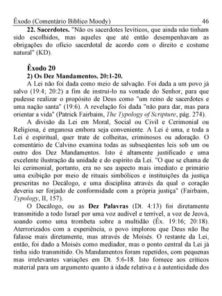 46Êxodo (Comentário Bíblico Moody)
22. Sacerdotes. "Não os sacerdotes levíticos, que ainda não tinham
sido escolhidos, mas aqueles que até então desempenhavam as
obrigações do ofício sacerdotal de acordo com o direito e costume
natural" (KD).
Êxodo 20
2) Os Dez Mandamentos. 20:1-20.
A Lei não foi dada como meio de salvação. Foi dada a um povo já
salvo (19:4; 20:2) a fim de instruí-lo na vontade do Senhor, para que
pudesse realizar o propósito de Deus como "um reino de sacerdotes e
uma nação santa" (19:6). A revelação foi dada "não para dar, mas para
orientar a vida" (Patrick Fairbaim, The Typology ofScripture, pág. 274).
A divisão da Lei em Moral, Social ou Civil e Cerimonial ou
Religiosa, é enganosa embora seja conveniente. A Lei é uma, e toda a
Lei é espiritual, quer trate de colheitas, criminosos ou adoração. O
comentário de Calvino examina todas as subseqüentes leis sob um ou
outro dos Dez Mandamentos. Isto é altamente justificado e uma
excelente ilustração da unidade e do espírito da Lei. "O que se chama de
lei cerimonial, portanto, era no seu aspecto mais imediato e primário
uma exibição por meio de rituais simbólicos e instituições da justiça
prescritas no Decálogo, e uma disciplina através da qual o coração
deveria ser forjado de conformidade com a própria justiça" (Fairbaim,
Typology, II, 157).
O Decálogo, ou as Dez Palavras (Dt. 4:13) foi diretamente
transmitido a todo Israel por uma voz audível e terrível, a voz de Jeová,
soando como uma trombeta sobre a multidão (Êx. 19:16; 20:18).
Aterrorizados com a experiência, o povo implorou que Deus não lhe
falasse mais diretamente, mas através de Moisés. O restante da Lei,
então, foi dado a Moisés como mediador, mas o ponto central da Lei já
tinha sido transmitido. Os Mandamentos foram repetidos, com pequenas
mas irrelevantes variações em Dt. 5:6-18. Isto fornece aos críticos
material para um argumento quanto à idade relativa e à autenticidade dos
 