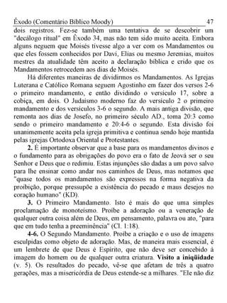 47Êxodo (Comentário Bíblico Moody)
dois registros. Fez-se também uma tentativa de se descobrir um
"decálogo ritual" em Êxodo 34, mas não tem sido muito aceita. Embora
alguns neguem que Moisés tivesse algo a ver com os Mandamentos ou
que eles fossem conhecidos por Davi, Elias ou mesmo Jeremias, muitos
mestres da atualidade têm aceito a declaração bíblica e crido que os
Mandamentos retrocedem aos dias de Moisés.
Há diferentes maneiras de dividirmos os Mandamentos. As Igrejas
Luterana e Católico Romana seguem Agostinho em fazer dos versos 2-6
o primeiro mandamento, e então dividindo o versículo 17, sobre a
cobiça, em dois. O Judaísmo moderno faz do versículo 2 o primeiro
mandamento e dos versículos 3-6 o segundo. A mais antiga divisão, que
remonta aos dias de Josefo, no primeiro século AD., toma 20:3 como
sendo o primeiro mandamento e 20:4-6 o segundo. Esta divisão foi
unanimemente aceita pela igreja primitiva e continua sendo hoje mantida
pelas igrejas Ortodoxa Oriental e Protestantes.
2. É importante observar que a base para os mandamentos divinos e
o fundamento para as obrigações do povo era o fato de Jeová ser o seu
Senhor e Deus que o redimiu. Estas injunções são dadas a um povo salvo
para lhe ensinar como andar nos caminhos de Deus, mas notamos que
"quase todos os mandamentos são expressos na forma negativa da
proibição, porque pressupõe a existência do pecado e maus desejos no
coração humano" (KD).
3. O Primeiro Mandamento. Isto é mais do que uma simples
proclamação de monoteísmo. Proíbe a adoração ou a veneração de
qualquer outra coisa além de Deus, em pensamento, palavra ou ato, "para
que em tudo tenha a preeminência" (Cl. 1:18).
4-6. O Segundo Mandamento. Proíbe a criação e o uso de imagens
esculpidas como objeto de adoração. Mas, de maneira mais essencial, é
um lembrete de que Deus é Espírito, que não deve ser concebido à
imagem do homem ou de qualquer outra criatura. Visito a iniqüidade
(v. 5). Os resultados do pecado, vê-se que afetam de três a quatro
gerações, mas a misericórdia de Deus estende-se a milhares. "Ele não diz
 