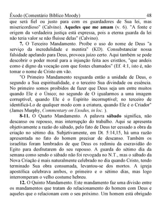 48Êxodo (Comentário Bíblico Moody)
que será fiel ou justo para com os guardadores de Sua lei, mas
misericordioso" (Calvino). Aqueles que me amam (v. 6). "A fonte e
origem da verdadeira justiça está expressa, pois a eterna guarda da lei
não teria valor se não fluísse delas" (Calvino).
7. O Terceiro Mandamento. Proíbe o uso do nome de Deus "a
serviço da incredulidade e mentira" (KD). Consubstanciar nossa
falsidade apelando para Deus, provoca juízo certo. Aqui também se pode
descobrir o poder moral para a injunção feita aos cristãos, "que andeis
como é digno da vocação com que fostes chamados" (Ef. 4:1, isto é, não
tomar o nome de Cristo em vão.
"O Primeiro Mandamento resguarda então a unidade de Deus, o
segundo a Sua espiritualidade, e o terceiro Sua divindade ou essência.
No primeiro somos proibidos de fazer que Deus seja um entre muitos
quando Ele é o Único; no segundo de O igualarmos a uma imagem
corruptível, quando Ele é o Espírito incorruptível; no terceiro de
identificá-Lo de qualquer modo com a criatura, quando Ele é o Criador"
(James Murphy, Commentary on Exodus, in loc. ).
8-11. O Quarto Mandamento. A palavra sábado significa, não
descanso ou repouso, mas interrupção do trabalho. Aqui se apresenta
objetivamente a razão do sábado, pelo fato de Deus ter cessado a obra da
criação no sétimo dia. Subjetivamente, em Dt. 5:14,15, há uma razão
apresentada no fato do homem precisar de descanso. Também os
israelitas foram lembrados de que Deus os redimiu da escravidão do
Egito para desfrutarem do seu repouso. A guarda do sétimo dia da
semana como sendo o sábado não foi revogada no N.T., mas o sábado da
Nova Criação é mais naturalmente celebrado no dia quando Cristo, tendo
terminado Sua obra consumada, levantou-se dos mortos. A igreja
apostólica celebrava ambos, o primeiro e o sétimo dias, mas logo
interromperam o velho costume hebreu.
12. O Quinto Mandamento. Este mandamento faz uma divisão entre
os mandamentos que tratam do relacionamento do homem com Deus e
aqueles que o relacionam com o seu próximo. Um homem está obrigado
 