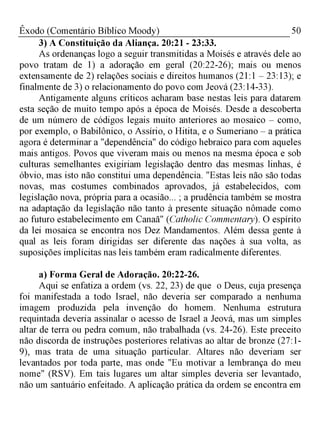 50Êxodo (Comentário Bíblico Moody)
3) A Constituição da Aliança. 20:21 - 23:33.
As ordenanças logo a seguir transmitidas a Moisés e através dele ao
povo tratam de 1) a adoração em geral (20:22-26); mais ou menos
extensamente de 2) relações sociais e direitos humanos (21:1 - 23:13); e
finalmente de 3) o relacionamento do povo com Jeová (23:14-33).
Antigamente alguns críticos acharam base nestas leis para datarem
esta seção de muito tempo após a época de Moisés. Desde a descoberta
de um número de códigos legais muito anteriores ao mosaico - como,
por exemplo, o Babilônico, o Assírio, o Hitita, e o Sumeriano - a prática
agora é determinar a "dependência" do código hebraico para com aqueles
mais antigos. Povos que viveram mais ou menos na mesma época e sob
culturas semelhantes exigiriam legislação dentro das mesmas linhas, é
óbvio, mas isto não constitui uma dependência. "Estas leis não são todas
novas, mas costumes combinados aprovados, já estabelecidos, com
legislação nova, própria para a ocasião... ; a prudência também se mostra
na adaptação da legislação não tanto à presente situação nômade como
ao futuro estabelecimento em Canaã" (Catholic Commentary). O espírito
da lei mosaica se encontra nos Dez Mandamentos. Além dessa gente à
qual as leis foram dirigidas ser diferente das nações à sua volta, as
suposições implícitas nas leis também eram radicalmente diferentes.
a) Forma Geral de Adoração. 20:22-26.
Aqui se enfatiza a ordem (vs. 22, 23) de que o Deus, cuja presença
foi manifestada a todo Israel, não deveria ser comparado a nenhuma
imagem produzida pela invenção do homem. Nenhuma estrutura
requintada deveria assinalar o acesso de Israel a Jeová, mas um simples
altar de terra ou pedra comum, não trabalhada (vs. 24-26). Este preceito
não discorda de instruções posteriores relativas ao altar de bronze (27:1­
9), mas trata de uma situação particular. Altares não deveriam ser
levantados por toda parte, mas onde "Eu motivar a lembrança do meu
nome" (RSV). Em tais lugares um altar simples deveria ser levantado,
não um santuário enfeitado. A aplicação prática da ordem se encontra em
 