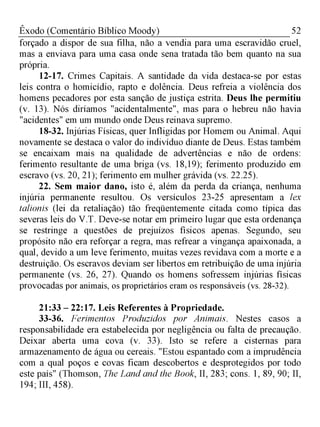 52Êxodo (Comentário Bíblico Moody)
forçado a dispor de sua filha, não a vendia para uma escravidão cruel,
mas a enviava para uma casa onde sena tratada tão bem quanto na sua
própria.
12-17. Crimes Capitais. A santidade da vida destaca-se por estas
leis contra o homicídio, rapto e dolência. Deus refreia a violência dos
homens pecadores por esta sanção de justiça estrita. Deus lhe permitiu
(v. 13). Nós diríamos "acidentalmente", mas para o hebreu não havia
"acidentes" em um mundo onde Deus reinava supremo.
18-32. Injúrias Físicas, quer Infligidas por Homem ou Animal. Aqui
novamente se destaca o valor do indivíduo diante de Deus. Estas também
se encaixam mais na qualidade de advertências e não de ordens:
ferimento resultante de uma briga (vs. 18,19); ferimento produzido em
escravo (vs. 20, 21); ferimento em mulher grávida (vs. 22.25).
22. Sem maior dano, isto é, além da perda da criança, nenhuma
injúria permanente resultou. Os versículos 23-25 apresentam a lex
talionis (lei da retaliação) tão freqüentemente citada como típica das
severas leis do V.T. Deve-se notar em primeiro lugar que esta ordenança
se restringe a questões de prejuízos físicos apenas. Segundo, seu
propósito não era reforçar a regra, mas refrear a vingança apaixonada, a
qual, devido a um leve ferimento, muitas vezes revidava com a morte e a
destruição. Os escravos deviam ser libertos em retribuição de uma injúria
permanente (vs. 26, 27). Quando os homens sofressem injúrias físicas
provocadas por animais, os proprietários eram os responsáveis (vs. 28-32).
21:33 - 22:17. Leis Referentes à Propriedade.
33-36. Ferimentos Produzidos por Animais. Nestes casos a
responsabilidade era estabelecida por negligência ou falta de precaução.
Deixar aberta uma cova (v. 33). Isto se refere a cisternas para
armazenamento de água ou cereais. "Estou espantado com a imprudência
com a qual poços e covas ficam descobertos e desprotegidos por todo
este país" (Thomson, The Land and the Book, II, 283; cons. 1, 89, 90; II,
194; III, 458).
 