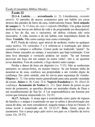 53Êxodo (Comentário Bíblico Moody)
Êxodo 22
22:1-4. Ladrão . . . arrombando (v. 2). Literalmente, cavando
através. O caminho de acesso costumeiro para um ladrão era cavar
através das paredes de barro da casa, relativamente fracas. Será culpado
de sangue (v. 3). O dono da casa é culpado (Moffatt). Um golpe mortal
desferido nas trevas em defesa da vida e da propriedade era desculpável,
mas à luz do dia, era o raciocínio, tal defesa violenta não seria
necessária. A vida, mesmo a de um ladrão, tem importância diante de
Deus. Vendido. Não como castigo mas como restituição.
5-17. Perda de valores, quer através de acidente, roubo ou qualquer
outro motivo. Os versículos 5 e 6 referem-se à restituição por danos
causados a campos e colheitas. Comer pode ser traduzido "pastar". Se
danos forem causados ao campo, é necessário que haja restituição. Com
uma leve alteração o versículo poderia ser assim: "Se um homem
provocar um fogo em um campo ou numa vinha", isto é, ao queimar
ervas daninhas. Fora de controle, o fogo destrói outro campo.
Perdas e danos de bens em depósito (vs. 7-13). Não se conheciam
armazéns ou caixas-fortes, ou mesmo bancos. Se um homem tinha de
ausentar-se de casa, confiava sua propriedade a um vizinho digno de
confiança. Em certo sentido, esta lei servia para segurança do vizinho.
Objetos (v. 7). Um termo muito generalizado para uma grande variedade
de coisas. Juízes (v. 8). Cons. 21:6. Negócio frauduloso (v. 9). Abuso de
confiança. Juramento do Senhor (v. 11). Quer diante de juízes ou por
meio de juramento, as questões deviam ser acertadas diante de Deus e
em reconhecimento de Sua lei. A Lei responsabilizava um homem por
coisas que tomasse emprestado (vs. 14,15).
16,17. Sedução. A moça aqui é considerada como parte da riqueza
da família e o ataque é examinado no que se refere à desvalorização por
causa do dote, um item considerável, naquele tempo e hoje no Oriente. O
crime moral é examinado em Dt. 22:22-27. Dote. Antes, preço do
casamento. Era o preço pago pelo noivo aos pais ou à família da noiva
(cons. Gn. 24:53).
 