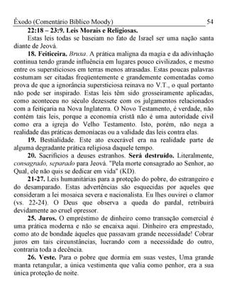 54Êxodo (Comentário Bíblico Moody)
22:18 - 23:9. Leis Morais e Religiosas.
Estas leis todas se baseiam no fato de Israel ser uma nação santa
diante de Jeová.
18. Feiticeira. Bruxa. A prática maligna da magia e da adivinhação
continua tendo grande influência em lugares pouco civilizados, e mesmo
entre os supersticiosos em terras menos atrasadas. Estas poucas palavras
costumam ser citadas freqüentemente e grandemente comentadas como
prova de que a ignorância supersticiosa reinava no V.T., o qual portanto
não pode ser inspirado. Estas leis têm sido grosseiramente aplicadas,
como aconteceu no século dezessete com os julgamentos relacionados
com a feitiçaria na Nova Inglaterra. O Novo Testamento, é verdade, não
contém tais leis, porque a economia cristã não é uma autoridade civil
como era a igreja do Velho Testamento. Isto, porém, não nega a
realidade das práticas demoníacas ou a validade das leis contra elas.
19. Bestialidade. Este ato execrável era na realidade parte de
alguma degradante prática religiosa daquele tempo.
20. Sacrifícios a deuses estranhos. Será destruído. Literalmente,
consagrado, separado para Jeová. "Pela morte consagrado ao Senhor, ao
Qual, ele não quis se dedicar em vida" (KD).
21-27. Leis humanitárias para a proteção do pobre, do estrangeiro e
do desamparado. Estas advertências são esquecidas por aqueles que
consideram a lei mosaica severa e nacionalista. Eu lhes ouvirei o clamor
(vs. 22-24). O Deus que observa a queda do pardal, retribuirá
devidamente ao cruel opressor.
25. Juros. O empréstimo de dinheiro como transação comercial é
uma prática moderna e não se encaixa aqui. Dinheiro era emprestado,
como ato de bondade àqueles que passavam grande necessidade! Cobrar
juros em tais circunstâncias, lucrando com a necessidade do outro,
contraria toda a decência.
26. Veste. Para o pobre que dormia em suas vestes, Uma grande
manta retangular, a única vestimenta que valia como penhor, era a sua
única proteção de noite.
 
