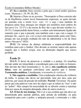 55Êxodo (Comentário Bíblico Moody)
27. Eu o ouvirei. Deus ouviria o grito que o cruel credor ignorava
(cons. Thomson 1, 54, 99; III, 89).
28. Injuriar a Deus ou ao governo. "Desrespeito a Deus consiste não
só de blasfêmias contra Jeová francamente expressas, as quais deviam
ser punidas com a morte (Lev. xxiv. 11, e segs ) mas também do
desprezo pelas Suas ameaças em relação aos membros mais pobres do
Seu povo (vs. 22-27) e da recusa de lhes dar o que deviam receber (vs.
29-31). Compreendido desta forma, a ordem está intimamente ligada não
somente com o que a precede, mas também com o que vem a seguir. O
príncipe (lit., aquele que está acima) está mencionado junto com Deus,
porque em sua posição exaltada ele tem de administrar a lei de Deus
entre o Seu povo" (KD).
29-31. Os termos da aliança enfatizam a responsabilidade dos
israelitas para com o Senhor. Eles deviam se mostrar santos não apenas
naquilo que o Senhor exigia, mas na abstenção daquilo que estava
proibido.
Êxodo 23
23:1-9. O dever de preservar a verdade e a justiça. Os israelitas
deviam andar em integridade e consideração para com todos os homens.
Não deviam dar falso testemunho.(v. l), isto é, não espalharás notícias
falsas, nem ter qualquer conivência com aqueles que o faziam.
Testemunha maldosa. Literalmente, testemunha de violência.
2. Não seguirás a multidão. Uma condenação clássica da violência
da turba. A justiça não devia ser pervertida, nem por atos, nem por
palavras, por causa da pressão da multidão. Parcial. Favorecer. Há quem
pense que esta palavra é um erro de cópia e que se refere ao "rico" e não
ao "pobre". Mas sempre há necessidade de se advertir contra a injustiça
feita por causa de simpatia deturpada, além de outros motivos.
4,5. O boi do teu inimigo. Não é só a sua conduta que não deve ser
determinada pela opinião pública, pela atitude da multidão, ou pela
compaixão para com o pobre; a antipatia pessoal, a inimizade e o ódio
 