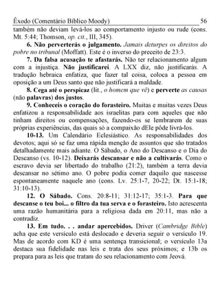 56Êxodo (Comentário Bíblico Moody)
também não deviam levá-los ao comportamento injusto ou rude (cons.
Mt. 5:44; Thomson, op. cit., III, 345).
6. Não perverterás o julgamento. Jamais deturpes os direitos do
pobre no tribunal (Moffatt). Este é o inverso do preceito de 23:3.
7. Da falsa acusação te afastarás. Não ter relacionamento algum
com a injustiça. Não justificarei. A LXX diz, não justificarás. A
tradução hebraica enfatiza, que fazer tal coisa, coloca a pessoa em
oposição a um Deus santo que não justificará a maldade.
8. Cega até o perspicaz (lit., o homem que vê) e perverte as causas
(não palavras) dos justos.
9. Conheceis o coração do forasteiro. Muitas e muitas vezes Deus
enfatizou a responsabilidade aos israelitas para com aqueles que não
tinham direitos ou compensações, fazendo-os se lembrarem de suas
próprias experiências, das quais só a compaixão dEle pôde livrá-los.
10-13. Um Calendário Eclesiástico. As responsabilidades dos
devotos; aqui só se faz uma rápida menção de assuntos que são tratados
detalhadamente mais adiante. O Sábado, o Ano do Descanso e o Dia do
Descanso (vs. 10-12). Deixarás descansar e não a cultivarás. Como o
escravo devia ser libertado do trabalho (21:2), também a terra devia
descansar no sétimo ano. O pobre podia comer daquilo que nascesse
espontaneamente naquele ano (cons. Lv. 25:1-7, 20-22; Dt. 15:1-18;
31:10-13).
12. O Sábado. Cons. 20:8-11; 31:12-17; 35:1-3. Para que
descanse o teu boi... o filtro da tua serva e o forasteiro. Isto acrescenta
uma razão humanitária para a religiosa dada em 20:11, mas não a
contradiz.
13. Em tudo. . . andar apercebidos. Driver (Cambridge Bible)
acha que este versículo está deslocado e deveria seguir o versículo 19.
Mas de acordo com KD é uma sentença transicional; o versículo 13a
destaca sua fidelidade nas leis e trata dos seus próximos; e 13b os
prepara para as leis que tratam do seu relacionamento com Jeová.
 