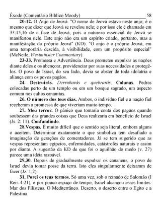58Êxodo (Comentário Bíblico Moody)
20-12. O Anjo de Jeová. "O nome de Jeová estava neste anjo; é o
mesmo que dizer que Jeová se revelou nele; e por isso ele é chamado em
33:15,16 de a face de Jeová, pois a natureza essencial de Jeová se
manifestou nele. Este anjo não era um espírito criado, portanto, mas a
manifestação do próprio Jeová" (KD). "O anjo é o próprio Jeová, em
uma temporária descida, à visibilidade, com um propósito especial"
(McNeile, Westminster Commentary).
23-33. Promessa e Advertência. Deus prometeu expulsar as nações
diante deles e os abençoar, providenciar por suas necessidades e protegê-
los. O povo de Israel, do seu lado, devia se abster de toda idolatria e
aliança com os povos pagãos.
24. Destruirás. Derrubarás e quebrarás. Colunas. Pedras
colocadas perto de um templo ou em um bosque sagrado, um aspecto
comum nos cultos cananitas.
26. O número dos teus dias. Ambos, o individuo fiel e a nação fiel
receberam a promessa de que viveriam muito tempo.
27. Meu terror. O pânico que tomaria conta dos pagãos quando
soubessem das grandes coisas que Deus realizaria em beneficio de Israel
(Js. 2: 11). Confundindo.
28.Vespas. É muito difícil que o sentido seja literal, embora alguns
o aceitem. Determinar exatamente o que simboliza tem desafiado a
imaginação de gerações de comentadores. Já se tem sugerido que as
vespas representam egípcios, enfermidades, catástrofes naturais e assim
por diante. A sugestão da KD de que foi o aguilhão do medo (v. 27)
parece uma idéia razoável.
29,30. Depois de gradualmente expulsar os cananeus, o povo de
Israel devia tomar posse da terra. Isto eles singularmente deixaram de
fazer (Jz. 1;2).
31. Porei os teus termos. Só uma vez, sob o reinado de Salomão (I
Reis 4:21), e por pouco espaço de tempo, Israel alcançou esses limites.
Mar dos Filisteus. O Mediterrâneo. Deserto, o deserto entre o Egito e a
Palestina.
 