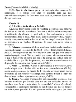 59Êxodo (Comentário Bíblico Moody)
32,33. Que te não façam pecar. A destruição dos cananeus foi
necessária, e o contato com eles foi proibido para que não
contaminassem o povo de Deus com seus pecados, como se fosse uma
doença contagiosa.
Êxodo 24
4) A Ratificação da Aliança. 24:1-11.
1,2. Estes dois versículos são na realidade a conclusão das palavras
do Senhor no capítulo precedente. Deus deu a Moisés orientação quanto
à ratificação da aliança, a qual diferia das ordenanças a serem
transmitidas a todo o povo. Arão e seus dois filhos mais velhos, Nadabe
e Abiú, e setenta dos anciãos deviam adorar "de longe", enquanto Moisés
se aproximava do Senhor. O restante do povo não devia subir a
montanha.
3. Palavras... estatutos. Ordens positivas e decisões relacionadas a
casos particulares (o conteúdo de 20:22 - 23:33) foram transmitidas ao
povo. O Decálogo talvez não fosse incluído, uma vez que todo Israel o
ouviu do próprio Jeová. "Era necessário que o povo não apenas soubesse
o que o Senhor lhe impunha por meio da aliança que estava para ser
estabelecida, e o que Ele lhe prometia, mas também que declarasse sua
disposição de cumprir o que lhe era imposto" (KD).
4. Altar . . . colunas. "Como o altar indicava a presença de Jeová
sendo o lugar onde o Senhor viria ao Seu povo para o abençoar (20:24),
assim as doze colunas, ou pedras de divisa, não serviriam como meros
memoriais da consumação da aliança, mas deviam indicar o lugar das
doze tribos e também representar sua presença" (KD).
5. Jovens. Não eram primogênitos nem sacerdotes araônicos, mas
homens escolhidos por Moisés para este ato em particular, talvez "os
membros mais fortes e mais ativos da comunidade" (Cambridge Bible).
Holocaustos, e sacrifícios pacíficos. É significativo que não se falasse
em oferta pelos pecados. Era um povo redimido, que agora, por meio
 
