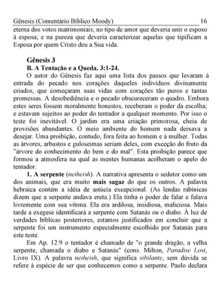 16Gênesis (Comentário Bíblico Moody)
eterna dos votos matrimoniais; no tipo de amor que deveria unir o esposo
à esposa; e na pureza que deveria caracterizar aquelas que tipificam a
Esposa por quem Cristo deu a Sua vida.
Gênesis 3
B. A Tentação e a Queda. 3:1-24.
O autor do Gênesis faz aqui uma lista dos passos que levaram à
entrada do pecado nos corações daqueles indivíduos divinamente
criados, que começaram suas vidas com corações tão puros e tantas
promessas. A desobediência e o pecado obscureceram o quadro. Embora
estes seres fossem moralmente honestos, receberam o poder da escolha;
e estavam sujeitos ao poder do tentador a qualquer momento. Por isso o
teste foi inevitável. O jardim era uma criação primorosa, cheia de
provisões abundantes. O meio ambiente do homem nada deixava a
desejar. Uma proibição, contudo, fora feita ao homem e à mulher. Todas
as árvores, arbustos e guloseimas seriam deles, com exceção do fruto da
"árvore do conhecimento do bem e do mal". Esta proibição parece que
formou a atmosfera na qual as mentes humanas acolheram o apelo do
tentador.
1. A serpente (neiheish). A narrativa apresenta o sedutor como um
dos animais, que era muito mais sagaz do que os outros. A palavra
hebraica contém a idéia de astúcia excepcional. (As lendas rabínicas
dizem que a serpente andava ereta.) Ela tinha o poder de falar e falava
livremente com sua vítima. Ela era ardilosa, insidiosa, maliciosa. Mais
tarde a exegese identificará a serpente com Satanás ou o diabo. À luz de
verdades bíblicas posteriores, estamos justificados em concluir que a
serpente foi um instrumento especialmente escolhido por Satanás para
este teste.
Em Ap. 12:9 o tentador é chamado de "o grande dragão, a velha
serpente, chamada o diabo e Satanás" (cons. Milton, Paradise Lost,
Livro IX). A palavra neiheish, que significa sibilante, sem dúvida se
refere à espécie de ser que conhecemos como a serpente. Paulo declara
 