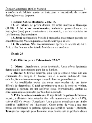 61Êxodo (Comentário Bíblico Moody)
a ausência de Moisés serviu de teste para a sinceridade da recente
dedicação e voto do povo.
1) Moisés Sobe à Montanha. 24:12-18.
12. As tábuas de pedra deviam ter nelas inscrito o Decálogo
(31:18). A lei e os mandamentos, incluindo, provavelmente, as
instruções (tora) para o santuário e o sacerdócio, e as leis contidas no
Levítico e no Deuteronômio.
13. Josué acompanhou Moisés à montanha, mas parece que não se
encontrava com Moisés quando Jeová lhe entregou as leis.
14. Os anciãos. Não necessariamente apenas os setenta de 24:1.
Arão e Hur ficaram substituindo Moisés em sua ausência.
Êxodo 25
2) Os Ofertas para o Tabernáculo. 25:1-7.
2. Oferta. Literalmente, coisa levantada. Uma oferta levantada
dentre aquilo que se possui para dar ao Senhor.
3. Bronze. O bronze moderno, uma liga de cobre e zinco, não era
conhecido dos antigos. O bronze, isto é, o cobre endurecido com
estanho, foi muito usado até que o uso do ferro se generalizasse.
4. As tonalidades exatas das cores mencionadas são uru tanto
difíceis de determinar. O azul aproximava-se mais do roxo ou violeta,
enquanto o púrpura era um solferino (roxo avermelhado). Ambas as
cores eram muito estimadas por Sua luminosidade.
5. Peles de animais marinhos. O significado da palavra hebraica é
incerto, e diversas interpretações têm sido apresentadas: focas (ASV),
cabras (RSV), brotos (American). Uma palavra semelhante em árabe
significa "golfinhos" ou "dugongos". Outro ponto de vista é que não
passa simplesmente da palavra egípcia que significa "couro" (Moffatt).
Texugos foi sugerido pelo Talmude, mas poucas são as probabilidades
 