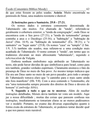 62Êxodo (Comentário Bíblico Moody)
de que estas fossem as peles usadas. Acácia. Muito encontrada na
península do Sinai, uma madeira resistente e durável.
3) Instruções para o Santuário. 25:8 - 27:21.
Os nomes dados à estrutura comumente denominada de
Tabernáculo são muitos. Foi chamada de "tenda", referindo-se
geralmente à cobertura exterior; a "tenda da congregação", onde Deus se
encontrava com o Seu povo (27:21); a "tenda do testemunho" porque
continha a arca e o Decálogo (25:16); a "habitação" e "habitação de
Jeová" (Nm. 16:9), ou "habitação do testemunho" (Êx. 38:21); e "o
santuário" ou "lugar santo" (25:8). Os nomes "casa" ou "templo" (I Sm.
1:9; 3:3) também são usados, mas referem-se a uma condição mais
acanhada do Tabernáculo. O nome comum é "tenda", um termo que os
tradutores elevaram ao mais altissonante "tabernáculo", seguindo o
tabernaculum da Vulgata.
Embora nenhum simbolismo seja atribuído ao Tabernáculo no
texto, não pode haver dúvidas de que simbolizava para Israel, como para
nós também, grandes verdades espirituais. Claramente ensinava o fato da
presença de Deus no meio do Seu povo. Ao mesmo tempo indicava que
Ele era um Deus santo no meio de um povo pecador, pois todo o arranjo
do Tabernáculo tomava claro que "o caminho para o mais santo ainda
não fora manifesto" (Hb. 9:8). Com a arca contendo o Testemunho, ele
era "uma testemunha sempre presente dos direitos de Deus e deveres do
homem" (Cambridge Bible).
9. Segundo a tudo o que eu te mostrar. Além de receber
instruções detalhadas, Moisés devia também ter visto um modelo. Aqui
jaz a nossa dificuldade ; muitas das coisas que parecem confusas nas
instruções, imediatamente se tomariam claras se ao menos pudéssemos
ver o modelo. Portanto, no exame das diversas especulações quanto à
forma exata da estrutura do Tabernáculo, só podemos tentar decidir qual
a que nos parece mais razoável.
 