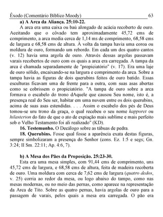 63Êxodo (Comentário Bíblico Moody)
a) A Arca da Aliança. 25:10-22.
A arca era uma caixa ou baú alongado de acácia recoberto de ouro.
Aceitando que o côvado tem aproximadamente 45,72 cms de
comprimento, a arca media cerca de 1,14 ms de comprimento, 68,58 cms
de largura e 68,58 cms de altura. À volta da tampa havia uma coroa ou
moldura de ouro, formando um rebordo. Em cada um dos quatro cantos
(v. 12) havia uma argola de ouro. Através dessas argolas passavam
varais recobertos de ouro com os quais a arca era carregada. A tampa da
arca é chamada separadamente de "propiciatório" (v. 17). Era uma laje
de ouro sólido, encaixando-se na largura e comprimento da arca. Sobre a
tampa havia as figuras de dois querubins feitos de ouro batido. Essas
esculturas ficavam uma de frente para a outra, com suas asas abertas
como se cobrissem o propiciatório. "A tampa de ouro sobre a arca
formava o escabelo do trono dAquele que causou Seu nome, isto é, a
presença real do Seu ser, habitar em uma nuvem entre os dois querubins,
acima de suas asas estendidas. . . . Assim o escabelo dos pés de Deus
tomou-se uru trono da graça, o qual recebeu o seu nome kapporet ou
hilasterion do fato de que o ato de expiação mais sublime e mais perfeito
sob o Velho Testamento foi ali realizado" (KD).
16. Testemunho. O Decálogo sobre as tábuas de pedra.
18. Querubins. Fosse qual fosse a aparência exata destas figuras,
sempre simbolizaram a presença do Senhor (cons. Ez. 1:5 e segs; Gn.
3:24; II Sm. 22:11; Ap. 4:6, 7).
b) A Mesa dos Pães da Proposição. 25:23-30.
Esta era uma mesa simples, com 91,44 cms de comprimento, uns
45,72 cms de largura, e 68,58 cms de altura, feita de madeira recoberta
de ouro. Uma moldura com cerca de 7,62 cms de largura (quatro dedos,
v. 25) corria ao redor da mesa, ou logo abaixo do tampo, como nas
mesas modernas, ou no meio das pernas, como aparece na representação
da Arca de Tito. Sobre as quatro pernas, havia argolas de ouro para a
passagem de varais, pelos quais a mesa era carregada. O pão era
 