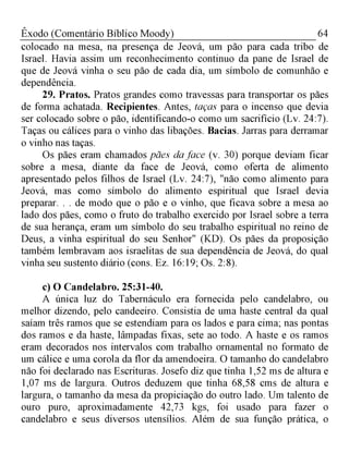 64Êxodo (Comentário Bíblico Moody)
colocado na mesa, na presença de Jeová, um pão para cada tribo de
Israel. Havia assim um reconhecimento continuo da pane de Israel de
que de Jeová vinha o seu pão de cada dia, um símbolo de comunhão e
dependência.
29. Pratos. Pratos grandes como travessas para transportar os pães
de forma achatada. Recipientes. Antes, taças para o incenso que devia
ser colocado sobre o pão, identificando-o como um sacrifício (Lv. 24:7).
Taças ou cálices para o vinho das libações. Bacias. Jarras para derramar
o vinho nas taças.
Os pães eram chamados pães da face (v. 30) porque deviam ficar
sobre a mesa, diante da face de Jeová, como oferta de alimento
apresentado pelos filhos de Israel (Lv. 24:7), "não como alimento para
Jeová, mas como símbolo do alimento espiritual que Israel devia
preparar. . . de modo que o pão e o vinho, que ficava sobre a mesa ao
lado dos pães, como o fruto do trabalho exercido por Israel sobre a terra
de sua herança, eram um símbolo do seu trabalho espiritual no reino de
Deus, a vinha espiritual do seu Senhor" (KD). Os pães da proposição
também lembravam aos israelitas de sua dependência de Jeová, do qual
vinha seu sustento diário (cons. Ez. 16:19; Os. 2:8).
c) O Candelabro. 25:31-40.
A única luz do Tabernáculo era fornecida pelo candelabro, ou
melhor dizendo, pelo candeeiro. Consistia de uma haste central da qual
saíam três ramos que se estendiam para os lados e para cima; nas pontas
dos ramos e da haste, lâmpadas fixas, sete ao todo. A haste e os ramos
eram decorados nos intervalos com trabalho ornamental no formato de
um cálice e uma corola da flor da amendoeira. O tamanho do candelabro
não foi declarado nas Escrituras. Josefo diz que tinha 1,52 ms de altura e
1,07 ms de largura. Outros deduzem que tinha 68,58 cms de altura e
largura, o tamanho da mesa da propiciação do outro lado. Um talento de
ouro puro, aproximadamente 42,73 kgs, foi usado para fazer o
candelabro e seus diversos utensílios. Além de sua função prática, o
 