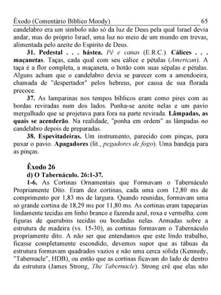 65Êxodo (Comentário Bíblico Moody)
candelabro era um símbolo não só da luz de Deus pela qual Israel devia
andar, mas do próprio Israel, uma luz no meio de um mundo em trevas,
alimentada pelo azeite do Espírito de Deus.
31. Pedestal . . . hástea. Pé e canas (E.R.C.). Cálices . . .
maçanetas. Taças, cada qual com seu cálice e pétalas (American). A
taça é a flor completa, a maçaneta, o botão com suas sépalas e pétalas.
Alguns acham que o candelabro devia se parecer com a amendoeira,
chamada de "despertador" pelos hebreus, por causa de sua florada
precoce.
37. As lamparinas nos tempos bíblicos eram como pires com as
bordas reviradas num dos lados. Punha-se azeite nelas e um pavio
mergulhado que se projetava para fora na parte revirada. Lâmpadas, as
quais se acenderão. Na realidade, "ponha em ordem" as lâmpadas no
candelabro depois de preparadas.
38. Espevitadeiras. Um instrumento, parecido com pinças, para
puxar o pavio. Apagadores (lit., pegadores de fogo). Uma bandeja para
as pinças.
Êxodo 26
d) O Tabernáculo. 26:1-37.
1-6. As Cortinas Ornamentais que Formavam o Tabernáculo
Propriamente Dito. Eram dez cortinas, cada uma com 12,80 ms de
comprimento por 1,83 ms de largura. Quando reunidas, formavam uma
só grande cortina de 18,29 ms por 11,80 ms. As cortinas eram tapeçarias
lindamente tecidas em linho branco e fazenda azul, roxa e vermelha. com
figuras de querubins tecidas ou bordadas nelas. Armadas sobre a
estrutura de madeira (vs. 15-30), as cortinas formavam o Tabernáculo
propriamente dito. A não ser que entendamos que este lindo trabalho,
ficasse completamente escondido, devemos supor que as tábuas da
estrutura formavam quadrados vazios e não uma cerca sólida (Kennedy,
"Tabernacle", HDB), ou então que as cortinas ficavam do lado de dentro
da estrutura (James Strong, The Tabernacle). Strong crê que elas não
 