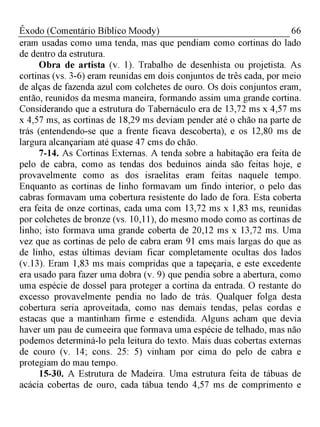 66Êxodo (Comentário Bíblico Moody)
eram usadas como uma tenda, mas que pendiam como cortinas do lado
de dentro da estrutura.
Obra de artista (v. 1). Trabalho de desenhista ou projetista. As
cortinas (vs. 3-6) eram reunidas em dois conjuntos de três cada, por meio
de alças de fazenda azul com colchetes de ouro. Os dois conjuntos eram,
então, reunidos da mesma maneira, formando assim uma grande cortina.
Considerando que a estrutura do Tabernáculo era de 13,72 ms x 4,57 ms
x 4,57 ms, as cortinas de 18,29 ms deviam pender até o chão na parte de
trás (entendendo-se que a frente ficava descoberta), e os 12,80 ms de
largura alcançariam até quase 47 cms do chão.
7-14. As Cortinas Externas. A tenda sobre a habitação era feita de
pelo de cabra, como as tendas dos beduínos ainda são feitas hoje, e
provavelmente como as dos israelitas eram feitas naquele tempo.
Enquanto as cortinas de linho formavam um findo interior, o pelo das
cabras formavam uma cobertura resistente do lado de fora. Esta coberta
era feita de onze cortinas, cada uma com 13,72 ms x 1,83 ms, reunidas
por colchetes de bronze (vs. 10,11), do mesmo modo como as cortinas de
linho; isto formava uma grande coberta de 20,12 ms x 13,72 ms. Uma
vez que as cortinas de pelo de cabra eram 91 cms mais largas do que as
de linho, estas últimas deviam ficar completamente ocultas dos lados
(v.13). Eram 1,83 ms mais compridas que a tapeçaria, e este excedente
era usado para fazer uma dobra (v. 9) que pendia sobre a abertura, como
uma espécie de dossel para proteger a cortina da entrada. O restante do
excesso provavelmente pendia no lado de trás. Qualquer folga desta
cobertura seria aproveitada, como nas demais tendas, pelas cordas e
estacas que a mantinham firme e estendida. Alguns acham que devia
haver um pau de cumeeira que formava uma espécie de telhado, mas não
podemos determiná-lo pela leitura do texto. Mais duas cobertas externas
de couro (v. 14; cons. 25: 5) vinham por cima do pelo de cabra e
protegiam do mau tempo.
15-30. A Estrutura de Madeira. Uma estrutura feita de tábuas de
acácia cobertas de ouro, cada tábua tendo 4,57 ms de comprimento e
 