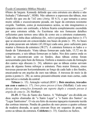 67Êxodo (Comentário Bíblico Moody)
69cms de largura. Kennedy defende que esta estrutura era aberta e não
fechada ("Tabernacle", HDB). Não sabemos a espessura das tábuas, mas
Josefo diz que era de 7,62 cms (Antiq. III 6.3), o que tornaria a cerca
muito sólida e excessivamente pesada, em lugar da estrutura resistente
exigida. Também, como já mencionamos acima, se não imaginarmos a
tapeçaria como um cortinado, a beleza ficaria completamente escondida
por uma estrutura sólida. As Escrituras não nos fornecem detalhes
suficientes para termos uma idéia de como era a estrutura exatamente.
Cada tábua tinha duas saliências (lit., mãos) projetadas para baixo (v.17)
que se encaixavam em concavidades nas bases de prata (v. 19). As bases
de prata pesavam um talento (43,18 kgs) cada uma, peso suficiente para
manter a firmeza da estrutura (38:27). A estrutura formava os lados e o
fundo do Tabernáculo. Vinte tábuas formavam cada lado, 13,72 ms de
comprimento, e seis tábuas formavam os lados. Nos dois cantos onde os
lados se encontravam com os fundos, duas tábuas extras foram
acrescentadas para bem da firmeza. Embora a maneira exata da formação
dos cantos seja obscura (v. 24), sabemos que as tábuas extras serviam
para de alguma forma reforçar a estrutura. Para maior firmeza, cinco
travessas passavam horizontalmente ao longo de cada lado e dos fundos,
encaixando-se em argolas de ouro nas tábuas. A travessa do meio ia de
ponta à ponta (v. 28); as outras presumivelmente eram mais curtas, cada
uma talvez a metade da central.
Tábuas (v. 15). Armação vertical (RSV ). Dois encaixes, travados
um com o outro (v. 17). Dois pinos presos à base (Moffatt). Cada uma
dessas duas armações formando um suporte duplo e estando presas à
argola de cima (v. 24; Moffatt).
31-35. O Véu do Santo dos Santos. A "Habitação" era dividida em
duas seções chamadas de "o Santo Lugar" e "o Santo dos Santos" ou
"Lugar Santíssimo". O véu era feito da mesma tapeçaria ricamente tecida
das cortinas internas. Pendia de ganchos de ouro presos a quatro colunas
de madeira dourada, as quais estavam fixas em soquetes de prata, .tal
como as tábuas da estrutura. Colchetes (v. 33). Ganchos ou fechos.
 