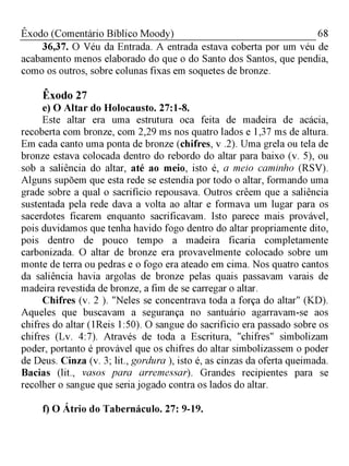 68Êxodo (Comentário Bíblico Moody)
36,37. O Véu da Entrada. A entrada estava coberta por um véu de
acabamento menos elaborado do que o do Santo dos Santos, que pendia,
como os outros, sobre colunas fixas em soquetes de bronze.
Êxodo 27
e) O Altar do Holocausto. 27:1-8.
Este altar era uma estrutura oca feita de madeira de acácia,
recoberta com bronze, com 2,29 ms nos quatro lados e 1,37 ms de altura.
Em cada canto uma ponta de bronze (chifres, v .2). Uma grela ou tela de
bronze estava colocada dentro do rebordo do altar para baixo (v. 5), ou
sob a saliência do altar, até ao meio, isto é, a meio caminho (RSV).
Alguns supõem que esta rede se estendia por todo o altar, formando uma
grade sobre a qual o sacrifício repousava. Outros crêem que a saliência
sustentada pela rede dava a volta ao altar e formava um lugar para os
sacerdotes ficarem enquanto sacrificavam. Isto parece mais provável,
pois duvidamos que tenha havido fogo dentro do altar propriamente dito,
pois dentro de pouco tempo a madeira ficaria completamente
carbonizada. O altar de bronze era provavelmente colocado sobre um
monte de terra ou pedras e o fogo era ateado em cima. Nos quatro cantos
da saliência havia argolas de bronze pelas quais passavam varais de
madeira revestida de bronze, a fim de se carregar o altar.
Chifres (v. 2 ). "Neles se concentrava toda a força do altar" (KD).
Aqueles que buscavam a segurança no santuário agarravam-se aos
chifres do altar (1Reis 1:50). O sangue do sacrifício era passado sobre os
chifres (Lv. 4:7). Através de toda a Escritura, "chifres" simbolizam
poder, portanto é provável que os chifres do altar simbolizassem o poder
de Deus. Cinza (v. 3; lit., gordura ), isto é, as cinzas da oferta queimada.
Bacias (lit., vasos para arremessar). Grandes recipientes para se
recolher o sangue que seria jogado contra os lados do altar.
f) O Átrio do Tabernáculo. 27: 9-19.
 
