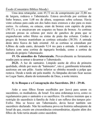 69Êxodo (Comentário Bíblico Moody)
Uma área retangular, com 45,72 ms de comprimento por 22,86 ms
de largura, rodeava o Tabernáculo. Estava envolvida por cortinas de
linho branco, com 1,68 ms de altura, suspensas sobre colunas. Havia
vinte colunas para cada um dos lados mais extensos e dez para os mais
curtos. As colunas, ou estacas, eram de bronze com capitéis de prata
(38:17), e se encaixavam em soquetes ou bases de bronze. As cortinas
estavam presas às colunas por meio de ganchos de prata que se
enganchavam sobre filetes ou cintas de prata das colunas. Cordas e
pregos de bronze mantinham as cortinas esticadas (38:20). A entrada
deste átrio ficava do lado oriental. Ali as cortinas se estendiam por
6,86ms de cada canto, deixando 9,14 ms para a entrada. A entrada se
fechava com uma cortina de tapeçaria bordada, como a cortina da
entrada do próprio Tabernáculo.
19. Os utensílios do Tabernáculo. Provavelmente as ferramentas
usadas para se armar e desarmar o Tabernáculo.
20,21. A luz do santuário. Límpido azeite de oliva de primeira
qualidade, obtido por meio de "batimento", isto é, gentilmente triturando
azeitonas em um pilão. Azeite inferior se obtinha moendo a polpa que
restava. Desde a tarde até pela manhã. As lâmpadas deviam ficar acesas
no Lugar Santo, diante do testemunho de Deus, a noite inteira.
4) As Roupas e a Consagração dos Sacerdotes. 28:1 - 29:46.
Arão e seus filhos foram escolhidos por Jeová para serem os
sacerdotes, os mediadores, de Israel. Era uma ordenança nova, como os
regulamentos para o santuário e os sacrifícios. Os críticos insistem que a
restrição do sacerdócio à família de Arão é um reflexo dos tempos pós-
Exílio. Mas se houve um Tabernáculo, devia haver também um
sacerdócio declarado. Não há nenhuma prova na história subseqüente de
Israel de que, exceto em circunstâncias extraordinárias, alguém além dos
filhos de Arão teriia atuado como sacerdote.
 
