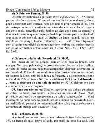 72Êxodo (Comentário Bíblico Moody)
d) O Urim e o Tumim. 28:30.
As palavras hebraicas significam luzes e perfeições. A LXX traduz
para revelação e verdade. "O que o Urim e o Purim era realmente, não se
pode determinar com certeza, nem dos nomes propriamente ditos, nem
de quaisquer outras circunstâncias relacionadas com eles. Talvez fossem
um certo meio concedido pelo Senhor ao Seu povo para se garantir a
iluminação, sempre que a congregação dela precisasse para orientação de
seus atos; e por meio do qual os direitos de Israel, quando postos em
dúvida ou em perigo, fossem restaurados, e . . . este veículo ligava-se
com a vestimenta oficial do sumo sacerdote, embora seu caráter preciso
não possa ser melhor determinado" (KD; cons. Nm. 27:21; 1 Sm. 28:6;
Ed. 2:63).
e) Sobrepeliz da Estola Sacerdotal. 28:31-35.
Era tecida de um só pedaço, com orifícios para os braços, sem
mangas. Vestia-se pela cabeça e provavelmente chegava até os joelhos.
À volta da barra da saia pequenas campainhas douradas alternavam-se
com romãs de lã torcida. As romãs têm sido consideradas como símbolo
da Palavra de Deus, uma fruta doce e refrescante, e as campainhas como
o som desta Palavra (cons. Sir (ou Eclesiástico) 45:9 ). Será debruada .
. , como a abertura de uma saia de malha (v. 32). O debrum era para
evitar que a beirada se rasgasse.
35. Para que não morra. Simples sacerdotes não tinham permissão
de entrar no Santo dos Santos, a presença imediata de Jeová. "Este
privilégio era restrito ao representante de toda a congregação . . . e até
mesmo ele só podia fazê-lo quando usasse o manto da palavra de Deus,
na qualidade do portador do testemunho divino sobre o qual se baseava a
comunhão da aliança com o Senhor" (KD).
f) O Turbante. 28:36-38.
A mitra do sumo sacerdote era um turbante de fino linho branco (v.
39), na frente do qual estava afixado, por meio de uma fita azul, uma
 