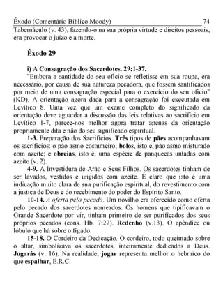 74Êxodo (Comentário Bíblico Moody)
Tabernáculo (v. 43), fazendo-o na sua própria virtude e direitos pessoais,
era provocar o juízo e a morte.
Êxodo 29
i) A Consagração dos Sacerdotes. 29:1-37.
"Embora a santidade do seu oficio se refletisse em sua roupa, era
necessário, por causa de sua natureza pecadora, que fossem santificados
por meio de uma consagração especial para o exercício do seu oficio"
(KD). A orientação agora dada para a consagração foi executada em
Levítico 8. Uma vez que um exame completo do significado da
orientação deve aguardar a discussão das leis relativas ao sacrifício em
Levítico 1-7, parece-nos melhor agora tratar apenas da orientação
propriamente dita e não do seu significado espiritual.
1-3. Preparação dos Sacrifícios. Três tipos de pães acompanhavam
os sacrifícios: o pão asmo costumeiro; bolos, isto é, pão asmo misturado
com azeite; e obreias, isto é, uma espécie de panquecas untadas com
azeite (v. 2).
4-9. A Investidura de Arão e Seus Filhos. Os sacerdotes tinham de
ser lavados, vestidos e ungidos com azeite. É claro que isto é uma
indicação muito clara de sua purificação espiritual, do revestimento com
a justiça de Deus e do recebimento do poder do Espírito Santo.
10-14. A oferta pelo pecado. Um novilho era oferecido como oferta
pelo pecado dos sacerdotes nomeados. Os homens que tipificavam o
Grande Sacerdote por vir, tinham primeiro de ser purificados dos seus
próprios pecados (cons. Hb. 7:27). Redenho (v. 13). O apêndice ou
lóbulo que há sobre o fígado.
15-18. O Cordeiro da Dedicação. O cordeiro, todo queimado sobre
o altar, simbolizava os sacerdotes, inteiramente dedicados a Deus.
Jogarás (v. 16). Na realidade, jogar representa melhor o hebraico do
que espalhar, E.R.C.
 