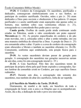 75Êxodo (Comentário Bíblico Moody)
19-28. O Cordeiro da Consagração. Os sacerdotes, purificados e
dedicados, comungavam simbolicamente com o seu Senhor, ao
participar do cordeiro sacrificado. Ouvidos, mãos e pés (v. 20) eram
dedicados a Deus para ouvirem e obedecerem à Sua palavra. O sangue
purificador e o azeite santificador eram aspergidos não apenas sobre os
homens, mas também sobre suas vestimentas oficiais (v. 21),
consagrando-se e concedendo-lhes poder para o serviço.
Cauda gorda. Ovelhas de cauda gorda ainda continuam sendo
criadas na Palestina, sendo o rabo considerado um prato especial.
Movendo-as (v. 24). As porções especificadas do cordeiro e do pão
eram movidas, isto é, colocadas sobre o altar e então retiradas; isto era
uma maneira simbólica de oferecê-las a Deus. A porção de Deus (v. 25)
era consumida sobre o altar. O peito e a coxa do cordeiro da consagração
eram oferecidos a Moisés e também ao sacerdote oficiante (vs. 26-28).
Comumente, conforme aqui estabelecido, esta porção ficava para o
sacerdote.
29-30. As vestes sacerdotais deviam passar de geração para
geração. A consagração dos sacerdotes nas gerações sucessivas seriam
de sete dias, como foi esta consagração inicial (v. 35 ).
31-34. A Ceia Sacrificial. Pelo fato dos sacerdotes terem de
participar da própria oferta pela qual foram expiados e consagrados, faz-
nos lembrar da comunhão cristã no Cordeiro, por cujo sacrifício fomos
redimidos.
35-37. Durante sete dias, a consagração não somente dos
sacerdotes, mas também do altar dos sacrifícios, tinha de ser repetida.
j) O Sacrifício da Manhã e da Tarde. 29:38-42.
Diariamente, de manhã e de tarde, em benefício de toda a
congregação de Israel, com a ceia e as libações que os acompanhavam.
Assim, dia a dia, a dedicação de todo o povo era renovada.
 